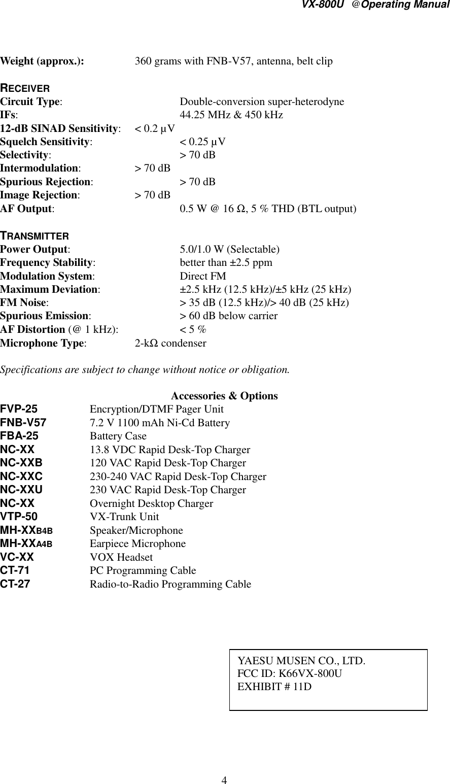 VX-800U@Operating Manual4Weight (approx.): 360 grams with FNB-V57, antenna, belt clipRECEIVERCircuit Type: Double-conversion super-heterodyneIFs: 44.25 MHz &amp; 450 kHz12-dB SINAD Sensitivity: &lt; 0.2 µVSquelch Sensitivity: &lt; 0.25 µVSelectivity: &gt; 70 dBIntermodulation: &gt; 70 dBSpurious Rejection: &gt; 70 dBImage Rejection: &gt; 70 dBAF Output: 0.5 W @ 16 Ω, 5 % THD (BTL output)TRANSMITTERPower Output: 5.0/1.0 W (Selectable)Frequency Stability: better than ±2.5 ppmModulation System: Direct FMMaximum Deviation: ±2.5 kHz (12.5 kHz)/±5 kHz (25 kHz)FM Noise: &gt; 35 dB (12.5 kHz)/&gt; 40 dB (25 kHz)Spurious Emission: &gt; 60 dB below carrierAF Distortion (@ 1 kHz): &lt; 5 %Microphone Type:2-kΩ condenserSpecifications are subject to change without notice or obligation.Accessories &amp; OptionsFVP-25 Encryption/DTMF Pager UnitFNB-V57 7.2 V 1100 mAh Ni-Cd BatteryFBA-25 Battery CaseNC-XX 13.8 VDC Rapid Desk-Top ChargerNC-XXB 120 VAC Rapid Desk-Top ChargerNC-XXC 230-240 VAC Rapid Desk-Top ChargerNC-XXU 230 VAC Rapid Desk-Top ChargerNC-XX Overnight Desktop ChargerVTP-50 VX-Trunk UnitMH-XXB4B Speaker/MicrophoneMH-XXA4B Earpiece MicrophoneVC-XX VOX HeadsetCT-71 PC Programming CableCT-27 Radio-to-Radio Programming CableYAESU MUSEN CO., LTD.FCC ID: K66VX-800UEXHIBIT # 11D