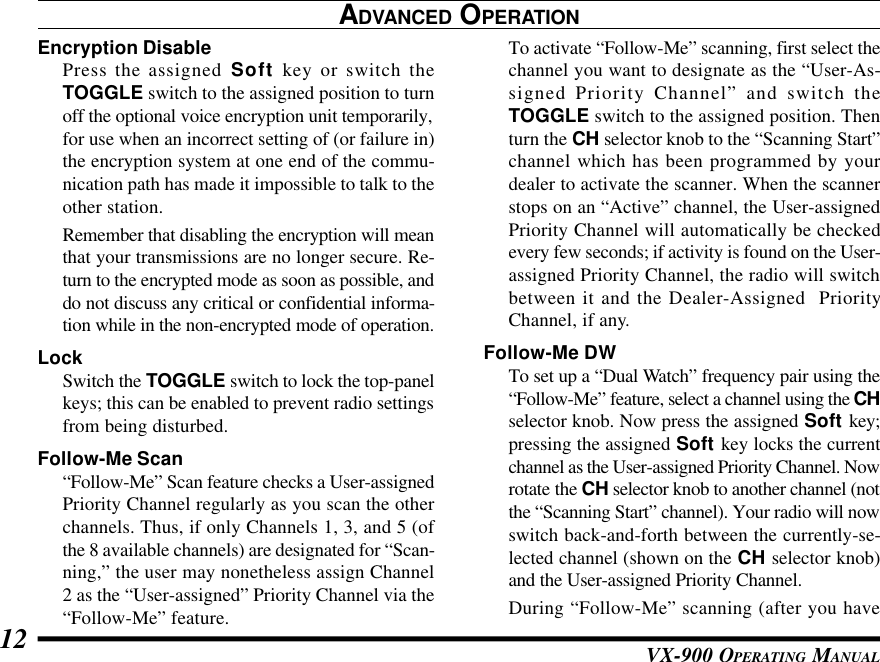 VX-900 OPERATING MANUAL12ADVANCED OPERATIONEncryption DisablePress the assigned Soft key or switch theTOGGLE switch to the assigned position to turnoff the optional voice encryption unit temporarily,for use when an incorrect setting of (or failure in)the encryption system at one end of the commu-nication path has made it impossible to talk to theother station.Remember that disabling the encryption will meanthat your transmissions are no longer secure. Re-turn to the encrypted mode as soon as possible, anddo not discuss any critical or confidential informa-tion while in the non-encrypted mode of operation.LockSwitch the TOGGLE switch to lock the top-panelkeys; this can be enabled to prevent radio settingsfrom being disturbed.Follow-Me Scan“Follow-Me” Scan feature checks a User-assignedPriority Channel regularly as you scan the otherchannels. Thus, if only Channels 1, 3, and 5 (ofthe 8 available channels) are designated for “Scan-ning,” the user may nonetheless assign Channel2 as the “User-assigned” Priority Channel via the“Follow-Me” feature.To activate “Follow-Me” scanning, first select thechannel you want to designate as the “User-As-signed Priority Channel” and switch theTOGGLE switch to the assigned position. Thenturn the CH selector knob to the “Scanning Start”channel which has been programmed by yourdealer to activate the scanner. When the scannerstops on an “Active” channel, the User-assignedPriority Channel will automatically be checkedevery few seconds; if activity is found on the User-assigned Priority Channel, the radio will switchbetween it and the Dealer-Assigned  PriorityChannel, if any.Follow-Me DWTo set up a “Dual Watch” frequency pair using the“Follow-Me” feature, select a channel using the CHselector knob. Now press the assigned Soft key;pressing the assigned Soft key locks the currentchannel as the User-assigned Priority Channel. Nowrotate the CH selector knob to another channel (notthe “Scanning Start” channel). Your radio will nowswitch back-and-forth between the currently-se-lected channel (shown on the CH selector knob)and the User-assigned Priority Channel.During “Follow-Me” scanning (after you have