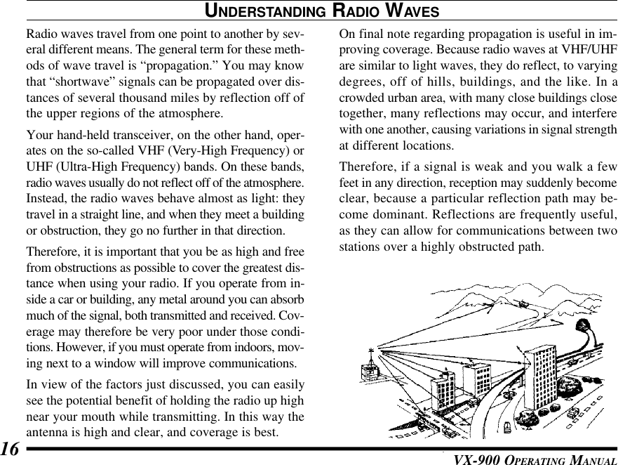 VX-900 OPERATING MANUAL16UNDERSTANDING RADIO WAVESRadio waves travel from one point to another by sev-eral different means. The general term for these meth-ods of wave travel is “propagation.” You may knowthat “shortwave” signals can be propagated over dis-tances of several thousand miles by reflection off ofthe upper regions of the atmosphere.Your hand-held transceiver, on the other hand, oper-ates on the so-called VHF (Very-High Frequency) orUHF (Ultra-High Frequency) bands. On these bands,radio waves usually do not reflect off of the atmosphere.Instead, the radio waves behave almost as light: theytravel in a straight line, and when they meet a buildingor obstruction, they go no further in that direction.Therefore, it is important that you be as high and freefrom obstructions as possible to cover the greatest dis-tance when using your radio. If you operate from in-side a car or building, any metal around you can absorbmuch of the signal, both transmitted and received. Cov-erage may therefore be very poor under those condi-tions. However, if you must operate from indoors, mov-ing next to a window will improve communications.In view of the factors just discussed, you can easilysee the potential benefit of holding the radio up highnear your mouth while transmitting. In this way theantenna is high and clear, and coverage is best.On final note regarding propagation is useful in im-proving coverage. Because radio waves at VHF/UHFare similar to light waves, they do reflect, to varyingdegrees, off of hills, buildings, and the like. In acrowded urban area, with many close buildings closetogether, many reflections may occur, and interferewith one another, causing variations in signal strengthat different locations.Therefore, if a signal is weak and you walk a fewfeet in any direction, reception may suddenly becomeclear, because a particular reflection path may be-come dominant. Reflections are frequently useful,as they can allow for communications between twostations over a highly obstructed path.