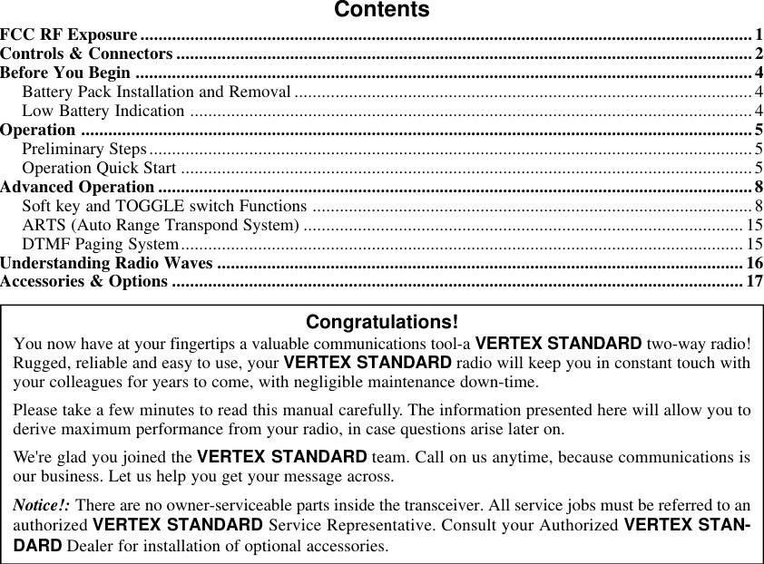 ContentsFCC RF Exposure.......................................................................................................................................1Controls &amp; Connectors ...............................................................................................................................2Before You Begin ........................................................................................................................................4Battery Pack Installation and Removal ..................................................................................................... 4Low Battery Indication ............................................................................................................................4Operation ....................................................................................................................................................5Preliminary Steps.....................................................................................................................................5Operation Quick Start ..............................................................................................................................5Advanced Operation ...................................................................................................................................8Soft key and TOGGLE switch Functions ................................................................................................. 8ARTS (Auto Range Transpond System) ................................................................................................. 15DTMF Paging System............................................................................................................................ 15Understanding Radio Waves ....................................................................................................................16Accessories &amp; Options .............................................................................................................................. 17Congratulations!You now have at your fingertips a valuable communications tool-a VERTEX STANDARD two-way radio!Rugged, reliable and easy to use, your VERTEX STANDARD radio will keep you in constant touch withyour colleagues for years to come, with negligible maintenance down-time.Please take a few minutes to read this manual carefully. The information presented here will allow you toderive maximum performance from your radio, in case questions arise later on.We&apos;re glad you joined the VERTEX STANDARD team. Call on us anytime, because communications isour business. Let us help you get your message across.Notice!: There are no owner-serviceable parts inside the transceiver. All service jobs must be referred to anauthorized VERTEX STANDARD Service Representative. Consult your Authorized VERTEX STAN-DARD Dealer for installation of optional accessories.