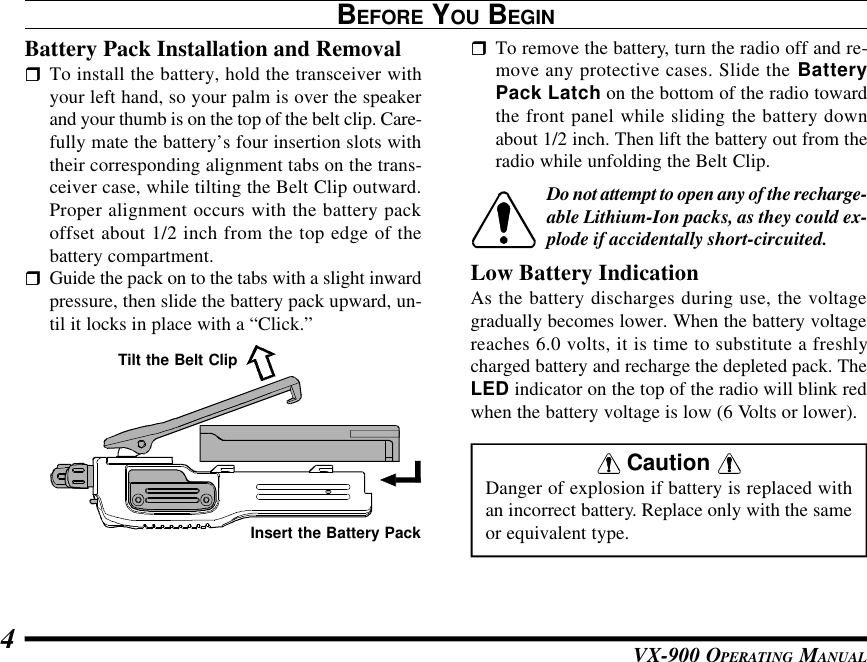 VX-900 OPERATING MANUAL4BEFORE YOU BEGINBattery Pack Installation and RemovalrTo install the battery, hold the transceiver withyour left hand, so your palm is over the speakerand your thumb is on the top of the belt clip. Care-fully mate the battery’s four insertion slots withtheir corresponding alignment tabs on the trans-ceiver case, while tilting the Belt Clip outward.Proper alignment occurs with the battery packoffset about 1/2 inch from the top edge of thebattery compartment.rGuide the pack on to the tabs with a slight inwardpressure, then slide the battery pack upward, un-til it locks in place with a “Click.”rTo remove the battery, turn the radio off and re-move any protective cases. Slide the BatteryPack Latch on the bottom of the radio towardthe front panel while sliding the battery downabout 1/2 inch. Then lift the battery out from theradio while unfolding the Belt Clip.Do not attempt to open any of the recharge-able Lithium-Ion packs, as they could ex-plode if accidentally short-circuited.Low Battery IndicationAs the battery discharges during use, the voltagegradually becomes lower. When the battery voltagereaches 6.0 volts, it is time to substitute a freshlycharged battery and recharge the depleted pack. TheLED indicator on the top of the radio will blink redwhen the battery voltage is low (6 Volts or lower).Tilt the Belt ClipInsert the Battery Pack Caution Danger of explosion if battery is replaced withan incorrect battery. Replace only with the sameor equivalent type.