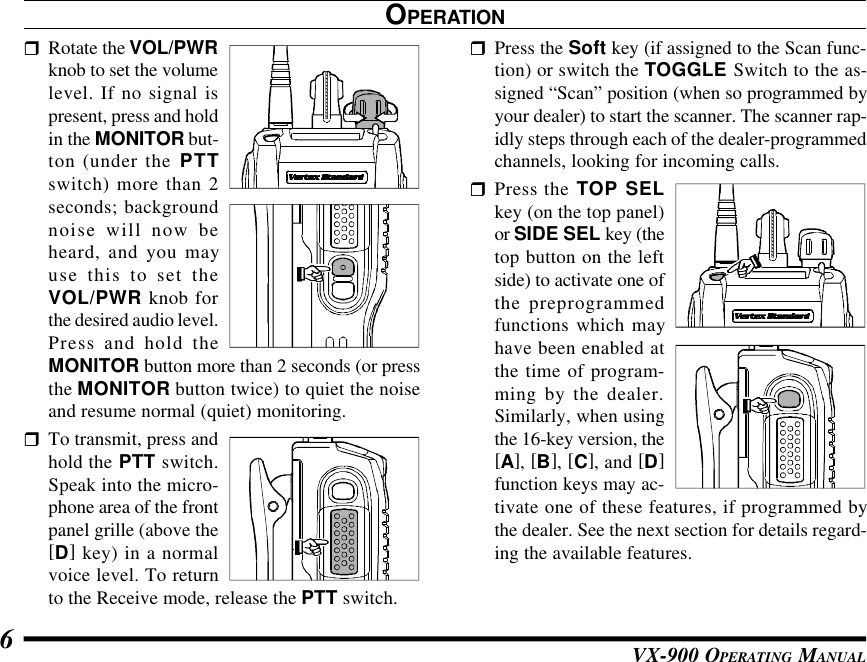 VX-900 OPERATING MANUAL6rRotate the VOL/PWRknob to set the volumelevel. If no signal ispresent, press and holdin the MONITOR but-ton (under the PTTswitch) more than 2seconds; backgroundnoise will now beheard, and you mayuse this to set theVOL/PWR knob forthe desired audio level.Press and hold theMONITOR button more than 2 seconds (or pressthe MONITOR button twice) to quiet the noiseand resume normal (quiet) monitoring.rTo transmit, press andhold the PTT switch.Speak into the micro-phone area of the frontpanel grille (above the[D] key) in a normalvoice level. To returnto the Receive mode, release the PTT switch.OPERATIONrPress the Soft key (if assigned to the Scan func-tion) or switch the TOGGLE Switch to the as-signed “Scan” position (when so programmed byyour dealer) to start the scanner. The scanner rap-idly steps through each of the dealer-programmedchannels, looking for incoming calls.rPress the TOP SELkey (on the top panel)or SIDE SEL key (thetop button on the leftside) to activate one ofthe preprogrammedfunctions which mayhave been enabled atthe time of program-ming by the dealer.Similarly, when usingthe 16-key version, the[A], [B], [C], and [D]function keys may ac-tivate one of these features, if programmed bythe dealer. See the next section for details regard-ing the available features.