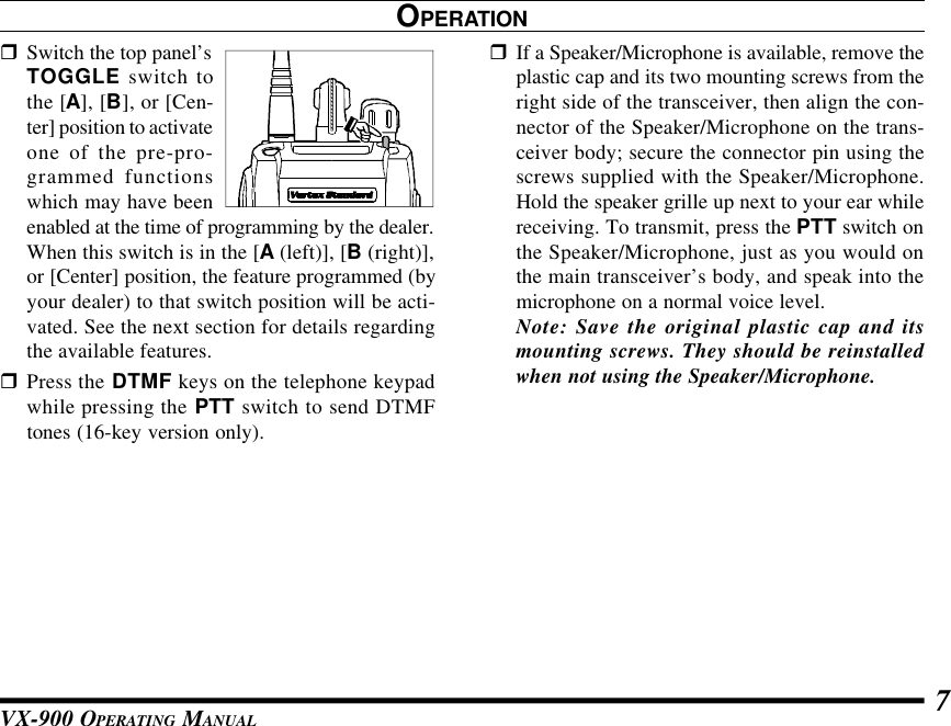 VX-900 OPERATING MANUAL 7OPERATIONrSwitch the top panel’sTOGGLE switch tothe [A], [B], or [Cen-ter] position to activateone of the pre-pro-grammed functionswhich may have beenenabled at the time of programming by the dealer.When this switch is in the [A (left)], [B (right)],or [Center] position, the feature programmed (byyour dealer) to that switch position will be acti-vated. See the next section for details regardingthe available features.rPress the DTMF keys on the telephone keypadwhile pressing the PTT switch to send DTMFtones (16-key version only).rIf a Speaker/Microphone is available, remove theplastic cap and its two mounting screws from theright side of the transceiver, then align the con-nector of the Speaker/Microphone on the trans-ceiver body; secure the connector pin using thescrews supplied with the Speaker/Microphone.Hold the speaker grille up next to your ear whilereceiving. To transmit, press the PTT switch onthe Speaker/Microphone, just as you would onthe main transceiver’s body, and speak into themicrophone on a normal voice level.Note: Save the original plastic cap and itsmounting screws. They should be reinstalledwhen not using the Speaker/Microphone.