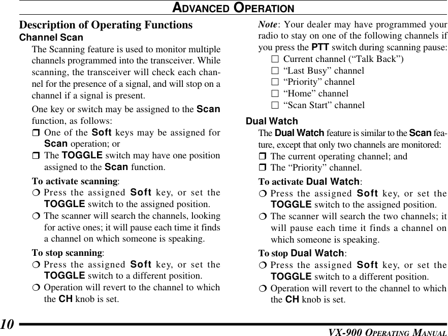 VX-900 OPERATING MANUAL10ADVANCED OPERATIONDescription of Operating FunctionsChannel ScanThe Scanning feature is used to monitor multiplechannels programmed into the transceiver. Whilescanning, the transceiver will check each chan-nel for the presence of a signal, and will stop on achannel if a signal is present.One key or switch may be assigned to the Scanfunction, as follows:rOne of the Soft keys may be assigned forScan operation; orrThe TOGGLE switch may have one positionassigned to the Scan function.To activate scanning:¦Press the assigned Soft key, or set theTOGGLE switch to the assigned position.¦The scanner will search the channels, lookingfor active ones; it will pause each time it findsa channel on which someone is speaking.To stop scanning:¦Press the assigned Soft key, or set theTOGGLE switch to a different position.¦Operation will revert to the channel to whichthe CH knob is set.Note: Your dealer may have programmed yourradio to stay on one of the following channels ifyou press the PTT switch during scanning pause:£Current channel (“Talk Back”)£“Last Busy” channel£“Priority” channel£“Home” channel£“Scan Start” channelDual WatchThe Dual Watch feature is similar to the Scan fea-ture, except that only two channels are monitored:rThe current operating channel; andrThe “Priority” channel.To activate Dual Watch:¦Press the assigned Soft key, or set theTOGGLE switch to the assigned position.¦The scanner will search the two channels; itwill pause each time it finds a channel onwhich someone is speaking.To stop Dual Watch:¦Press the assigned Soft key, or set theTOGGLE switch to a different position.¦Operation will revert to the channel to whichthe CH knob is set.