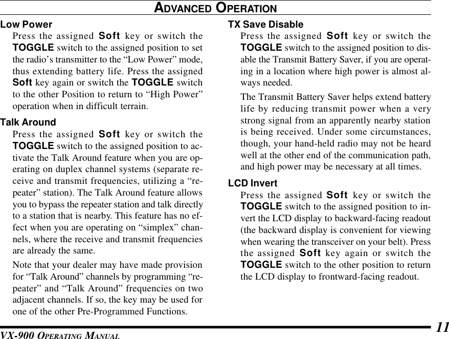 VX-900 OPERATING MANUAL 11TX Save DisablePress the assigned Soft key or switch theTOGGLE switch to the assigned position to dis-able the Transmit Battery Saver, if you are operat-ing in a location where high power is almost al-ways needed.The Transmit Battery Saver helps extend batterylife by reducing transmit power when a verystrong signal from an apparently nearby stationis being received. Under some circumstances,though, your hand-held radio may not be heardwell at the other end of the communication path,and high power may be necessary at all times.LCD InvertPress the assigned Soft key or switch theTOGGLE switch to the assigned position to in-vert the LCD display to backward-facing readout(the backward display is convenient for viewingwhen wearing the transceiver on your belt). Pressthe assigned Soft key again or switch theTOGGLE switch to the other position to returnthe LCD display to frontward-facing readout.ADVANCED OPERATIONLow PowerPress the assigned Soft key or switch theTOGGLE switch to the assigned position to setthe radio’s transmitter to the “Low Power” mode,thus extending battery life. Press the assignedSoft key again or switch the TOGGLE switchto the other Position to return to “High Power”operation when in difficult terrain.Talk AroundPress the assigned Soft key or switch theTOGGLE switch to the assigned position to ac-tivate the Talk Around feature when you are op-erating on duplex channel systems (separate re-ceive and transmit frequencies, utilizing a “re-peater” station). The Talk Around feature allowsyou to bypass the repeater station and talk directlyto a station that is nearby. This feature has no ef-fect when you are operating on “simplex” chan-nels, where the receive and transmit frequenciesare already the same.Note that your dealer may have made provisionfor “Talk Around” channels by programming “re-peater” and “Talk Around” frequencies on twoadjacent channels. If so, the key may be used forone of the other Pre-Programmed Functions.