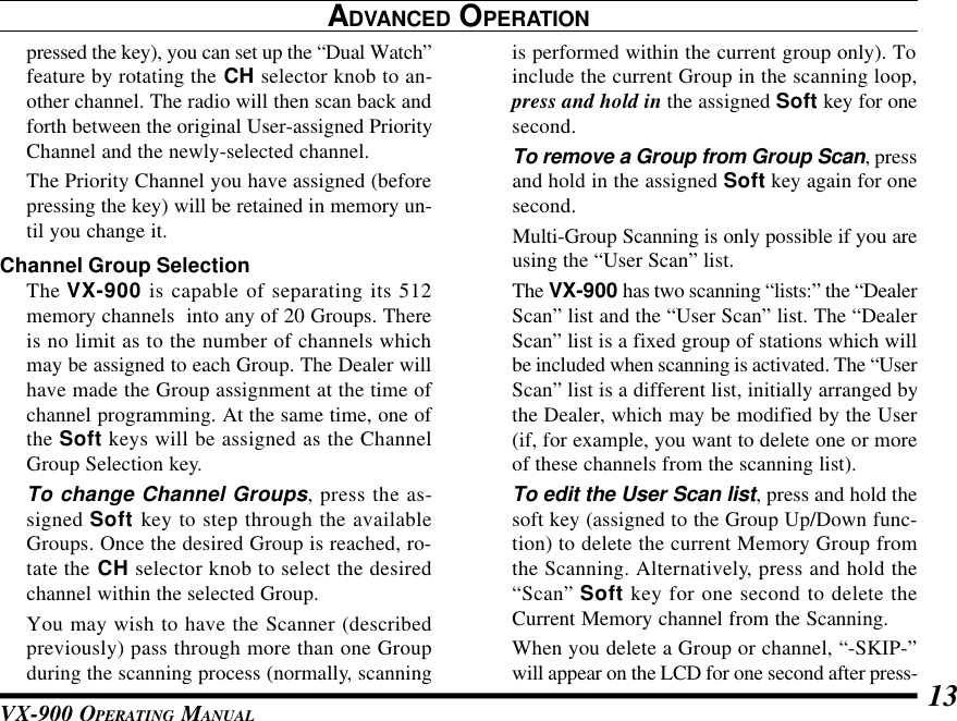 VX-900 OPERATING MANUAL 13is performed within the current group only). Toinclude the current Group in the scanning loop,press and hold in the assigned Soft key for onesecond.To remove a Group from Group Scan, pressand hold in the assigned Soft key again for onesecond.Multi-Group Scanning is only possible if you areusing the “User Scan” list.The VX-900 has two scanning “lists:” the “DealerScan” list and the “User Scan” list. The “DealerScan” list is a fixed group of stations which willbe included when scanning is activated. The “UserScan” list is a different list, initially arranged bythe Dealer, which may be modified by the User(if, for example, you want to delete one or moreof these channels from the scanning list).To edit the User Scan list, press and hold thesoft key (assigned to the Group Up/Down func-tion) to delete the current Memory Group fromthe Scanning. Alternatively, press and hold the“Scan” Soft key for one second to delete theCurrent Memory channel from the Scanning.When you delete a Group or channel, “-SKIP-”will appear on the LCD for one second after press-ADVANCED OPERATIONpressed the key), you can set up the “Dual Watch”feature by rotating the CH selector knob to an-other channel. The radio will then scan back andforth between the original User-assigned PriorityChannel and the newly-selected channel.The Priority Channel you have assigned (beforepressing the key) will be retained in memory un-til you change it.Channel Group SelectionThe VX-900 is capable of separating its 512memory channels  into any of 20 Groups. Thereis no limit as to the number of channels whichmay be assigned to each Group. The Dealer willhave made the Group assignment at the time ofchannel programming. At the same time, one ofthe Soft keys will be assigned as the ChannelGroup Selection key.To change Channel Groups, press the as-signed Soft key to step through the availableGroups. Once the desired Group is reached, ro-tate the CH selector knob to select the desiredchannel within the selected Group.You may wish to have the Scanner (describedpreviously) pass through more than one Groupduring the scanning process (normally, scanning