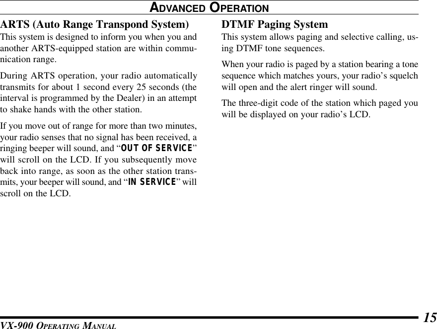 VX-900 OPERATING MANUAL 15ADVANCED OPERATIONARTS (Auto Range Transpond System)This system is designed to inform you when you andanother ARTS-equipped station are within commu-nication range.During ARTS operation, your radio automaticallytransmits for about 1 second every 25 seconds (theinterval is programmed by the Dealer) in an attemptto shake hands with the other station.If you move out of range for more than two minutes,your radio senses that no signal has been received, aringing beeper will sound, and “OUT OF SERVICE”will scroll on the LCD. If you subsequently moveback into range, as soon as the other station trans-mits, your beeper will sound, and “IN SERVICE” willscroll on the LCD.DTMF Paging SystemThis system allows paging and selective calling, us-ing DTMF tone sequences.When your radio is paged by a station bearing a tonesequence which matches yours, your radio’s squelchwill open and the alert ringer will sound.The three-digit code of the station which paged youwill be displayed on your radio’s LCD.