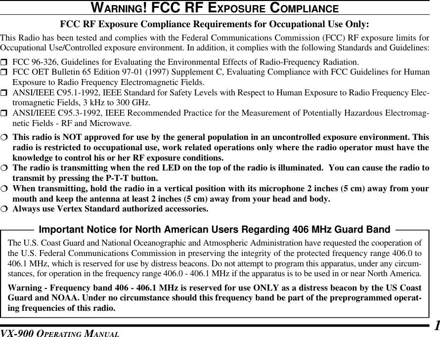 VX-900 OPERATING MANUAL 1WARNING! FCC RF EXPOSURE COMPLIANCEFCC RF Exposure Compliance Requirements for Occupational Use Only:This Radio has been tested and complies with the Federal Communications Commission (FCC) RF exposure limits forOccupational Use/Controlled exposure environment. In addition, it complies with the following Standards and Guidelines:rFCC 96-326, Guidelines for Evaluating the Environmental Effects of Radio-Frequency Radiation.rFCC OET Bulletin 65 Edition 97-01 (1997) Supplement C, Evaluating Compliance with FCC Guidelines for HumanExposure to Radio Frequency Electromagnetic Fields.rANSI/IEEE C95.1-1992, IEEE Standard for Safety Levels with Respect to Human Exposure to Radio Frequency Elec-tromagnetic Fields, 3 kHz to 300 GHz.rANSI/IEEE C95.3-1992, IEEE Recommended Practice for the Measurement of Potentially Hazardous Electromag-netic Fields - RF and Microwave.¦This radio is NOT approved for use by the general population in an uncontrolled exposure environment. Thisradio is restricted to occupational use, work related operations only where the radio operator must have theknowledge to control his or her RF exposure conditions.¦The radio is transmitting when the red LED on the top of the radio is illuminated.  You can cause the radio totransmit by pressing the P-T-T button.¦When transmitting, hold the radio in a vertical position with its microphone 2 inches (5 cm) away from yourmouth and keep the antenna at least 2 inches (5 cm) away from your head and body.¦Always use Vertex Standard authorized accessories.Important Notice for North American Users Regarding 406 MHz Guard BandThe U.S. Coast Guard and National Oceanographic and Atmospheric Administration have requested the cooperation ofthe U.S. Federal Communications Commission in preserving the integrity of the protected frequency range 406.0 to406.1 MHz, which is reserved for use by distress beacons. Do not attempt to program this apparatus, under any circum-stances, for operation in the frequency range 406.0 - 406.1 MHz if the apparatus is to be used in or near North America.Warning - Frequency band 406 - 406.1 MHz is reserved for use ONLY as a distress beacon by the US CoastGuard and NOAA. Under no circumstance should this frequency band be part of the preprogrammed operat-ing frequencies of this radio.