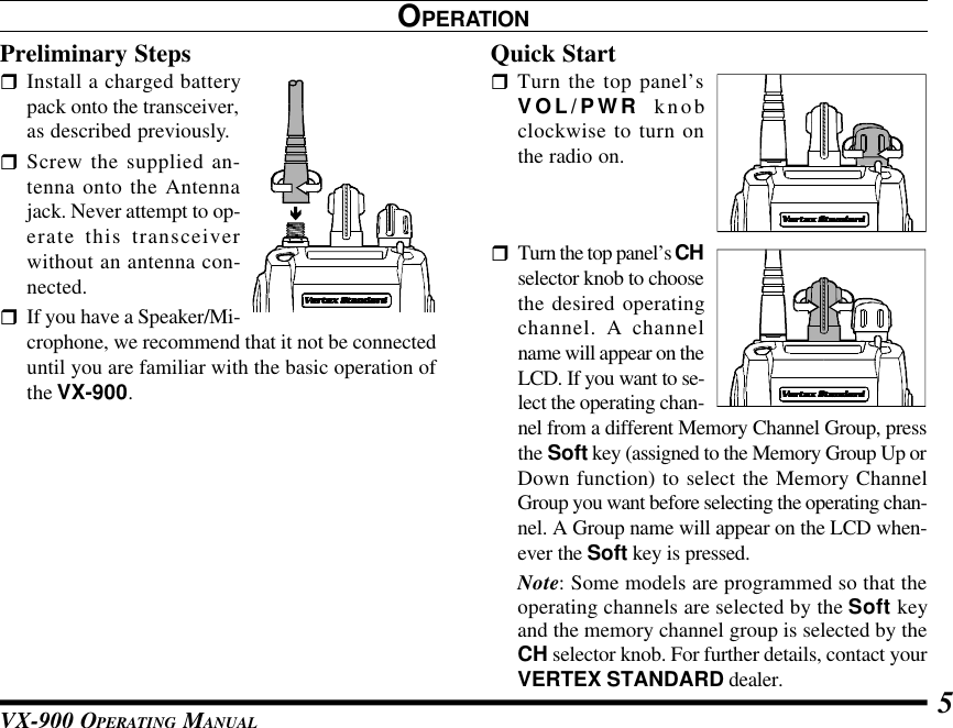 VX-900 OPERATING MANUAL 5OPERATIONPreliminary StepsrInstall a charged batterypack onto the transceiver,as described previously.rScrew the supplied an-tenna onto the Antennajack. Never attempt to op-erate this transceiverwithout an antenna con-nected.rIf you have a Speaker/Mi-crophone, we recommend that it not be connecteduntil you are familiar with the basic operation ofthe VX-900.Quick StartrTurn the top panel’sVOL/PWR knobclockwise to turn onthe radio on.rTurn the top panel’s CHselector knob to choosethe desired operatingchannel. A channelname will appear on theLCD. If you want to se-lect the operating chan-nel from a different Memory Channel Group, pressthe Soft key (assigned to the Memory Group Up orDown function) to select the Memory ChannelGroup you want before selecting the operating chan-nel. A Group name will appear on the LCD when-ever the Soft key is pressed.Note: Some models are programmed so that theoperating channels are selected by the Soft keyand the memory channel group is selected by theCH selector knob. For further details, contact yourVERTEX STANDARD dealer.