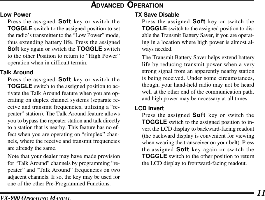 VX-900 OPERATING MANUAL 11TX Save DisablePress the assigned Soft key or switch theTOGGLE switch to the assigned position to dis-able the Transmit Battery Saver, if you are operat-ing in a location where high power is almost al-ways needed.The Transmit Battery Saver helps extend batterylife by reducing transmit power when a verystrong signal from an apparently nearby stationis being received. Under some circumstances,though, your hand-held radio may not be heardwell at the other end of the communication path,and high power may be necessary at all times.LCD InvertPress the assigned Soft key or switch theTOGGLE switch to the assigned position to in-vert the LCD display to backward-facing readout(the backward display is convenient for viewingwhen wearing the transceiver on your belt). Pressthe assigned Soft key again or switch theTOGGLE switch to the other position to returnthe LCD display to frontward-facing readout.ADVANCED OPERATIONLow PowerPress the assigned Soft key or switch theTOGGLE switch to the assigned position to setthe radio’s transmitter to the “Low Power” mode,thus extending battery life. Press the assignedSoft key again or switch the TOGGLE switchto the other Position to return to “High Power”operation when in difficult terrain.Talk AroundPress the assigned Soft key or switch theTOGGLE switch to the assigned position to ac-tivate the Talk Around feature when you are op-erating on duplex channel systems (separate re-ceive and transmit frequencies, utilizing a “re-peater” station). The Talk Around feature allowsyou to bypass the repeater station and talk directlyto a station that is nearby. This feature has no ef-fect when you are operating on “simplex” chan-nels, where the receive and transmit frequenciesare already the same.Note that your dealer may have made provisionfor “Talk Around” channels by programming “re-peater” and “Talk Around” frequencies on twoadjacent channels. If so, the key may be used forone of the other Pre-Programmed Functions.