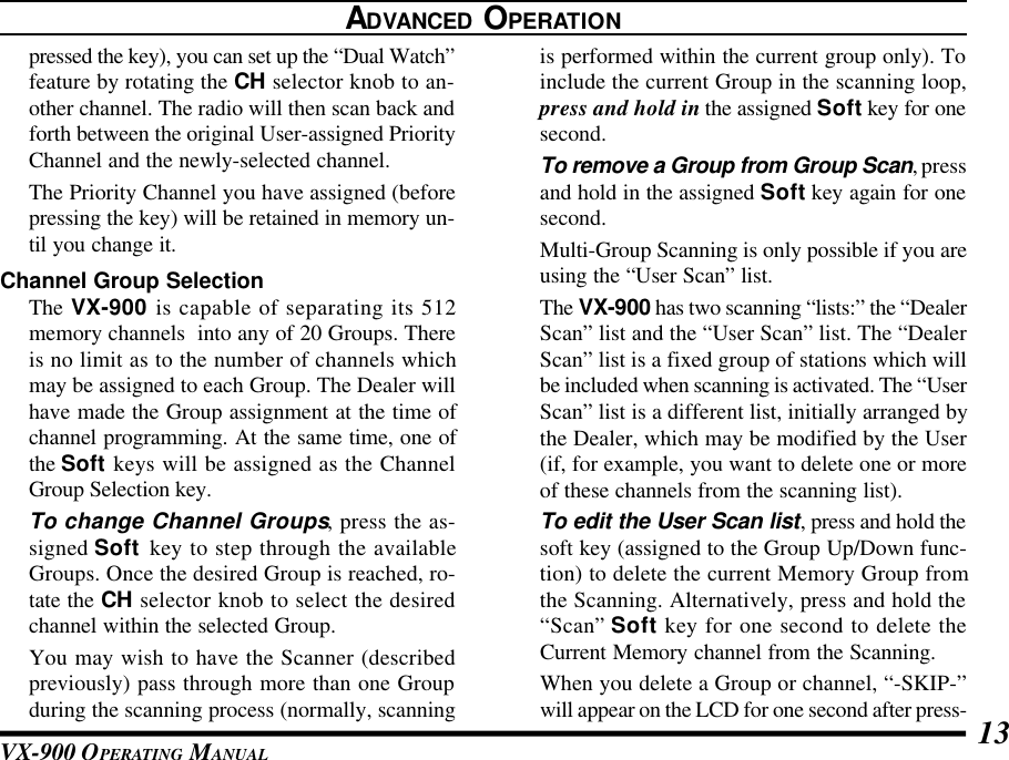 VX-900 OPERATING MANUAL 13is performed within the current group only). Toinclude the current Group in the scanning loop,press and hold in the assigned Soft key for onesecond.To remove a Group from Group Scan, pressand hold in the assigned Soft key again for onesecond.Multi-Group Scanning is only possible if you areusing the “User Scan” list.The VX-900 has two scanning “lists:” the “DealerScan” list and the “User Scan” list. The “DealerScan” list is a fixed group of stations which willbe included when scanning is activated. The “UserScan” list is a different list, initially arranged bythe Dealer, which may be modified by the User(if, for example, you want to delete one or moreof these channels from the scanning list).To edit the User Scan list, press and hold thesoft key (assigned to the Group Up/Down func-tion) to delete the current Memory Group fromthe Scanning. Alternatively, press and hold the“Scan” Soft key for one second to delete theCurrent Memory channel from the Scanning.When you delete a Group or channel, “-SKIP-”will appear on the LCD for one second after press-ADVANCED OPERATIONpressed the key), you can set up the “Dual Watch”feature by rotating the CH selector knob to an-other channel. The radio will then scan back andforth between the original User-assigned PriorityChannel and the newly-selected channel.The Priority Channel you have assigned (beforepressing the key) will be retained in memory un-til you change it.Channel Group SelectionThe VX-900 is capable of separating its 512memory channels  into any of 20 Groups. Thereis no limit as to the number of channels whichmay be assigned to each Group. The Dealer willhave made the Group assignment at the time ofchannel programming. At the same time, one ofthe Soft keys will be assigned as the ChannelGroup Selection key.To change Channel Groups, press the as-signed Soft key to step through the availableGroups. Once the desired Group is reached, ro-tate the CH selector knob to select the desiredchannel within the selected Group.You may wish to have the Scanner (describedpreviously) pass through more than one Groupduring the scanning process (normally, scanning