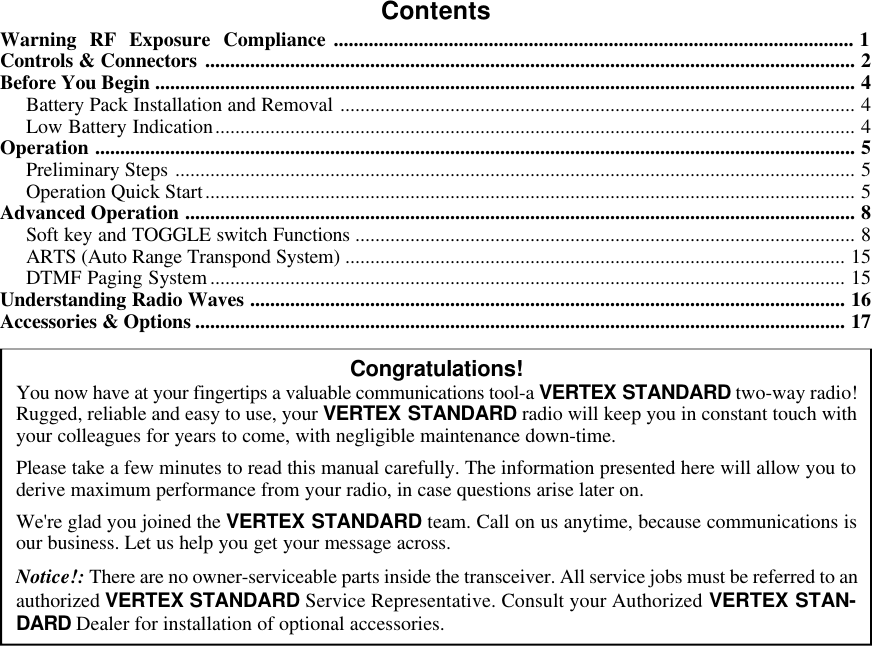 ContentsWarning RF Exposure Compliance ........................................................................................................ 1Controls &amp; Connectors .................................................................................................................................. 2Before You Begin ............................................................................................................................................ 4Battery Pack Installation and Removal ....................................................................................................... 4Low Battery Indication................................................................................................................................ 4Operation ........................................................................................................................................................ 5Preliminary Steps ........................................................................................................................................ 5Operation Quick Start.................................................................................................................................. 5Advanced Operation ...................................................................................................................................... 8Soft key and TOGGLE switch Functions .................................................................................................... 8ARTS (Auto Range Transpond System) .................................................................................................... 15DTMF Paging System............................................................................................................................... 15Understanding Radio Waves ....................................................................................................................... 16Accessories &amp; Options .................................................................................................................................. 17Congratulations!You now have at your fingertips a valuable communications tool-a VERTEX STANDARD two-way radio!Rugged, reliable and easy to use, your VERTEX STANDARD radio will keep you in constant touch withyour colleagues for years to come, with negligible maintenance down-time.Please take a few minutes to read this manual carefully. The information presented here will allow you toderive maximum performance from your radio, in case questions arise later on.We&apos;re glad you joined the VERTEX STANDARD team. Call on us anytime, because communications isour business. Let us help you get your message across.Notice!: There are no owner-serviceable parts inside the transceiver. All service jobs must be referred to anauthorized VERTEX STANDARD Service Representative. Consult your Authorized VERTEX STAN-DARD Dealer for installation of optional accessories.