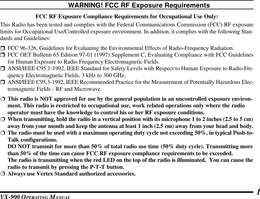 VX-900 OPERATING MANUAL 1WARNING! FCC RF Exposure RequirementsFCC RF Exposure Compliance Requirements for Occupational Use Only:This Radio has been tested and complies with the Federal Communications Commission (FCC) RF exposurelimits for Occupational Use/Controlled exposure environment. In addition, it complies with the following Stan-dards and Guidelines:rFCC 96-326, Guidelines for Evaluating the Environmental Effects of Radio-Frequency Radiation.rFCC OET Bulletin 65 Edition 97-01 (1997) Supplement C, Evaluating Compliance with FCC Guidelinesfor Human Exposure to Radio Frequency Electromagnetic Fields.rANSI/IEEE C95.1-1992, IEEE Standard for Safety Levels with Respect to Human Exposure to Radio Fre-quency Electromagnetic Fields, 3 kHz to 300 GHz.rANSI/IEEE C95.3-1992, IEEE Recommended Practice for the Measurement of Potentially Hazardous Elec-tromagnetic Fields - RF and Microwave.¦ This radio is NOT approved for use by the general population in an uncontrolled exposure environ-ment. This radio is restricted to occupational use, work related operations only where the radiooperator must have the knowledge to control his or her RF exposure conditions.¦When transmitting, hold the radio in a vertical position with its microphone 1 to 2 inches (2.5 to 5 cm)away from your mouth and keep the antenna at least 1 inch (2.5 cm) away from your head and body.¦ The radio must be used with a maximum operating duty cycle not exceeding 50%, in typical Push-to-Talk configurations.DO NOT transmit for more than 50% of total radio use time (50% duty cycle). Transmitting morethan 50% of the time can cause FCC RF exposure compliance requirements to be exceeded.The radio is transmitting when the red LED on the top of the radio is illuminated.  You can cause theradio to transmit by pressing the P-T-T button.¦Always use Vertex Standard authorized accessories.