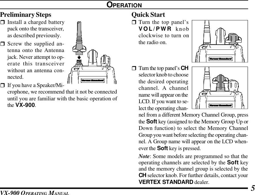 VX-900 OPERATING MANUAL 5OPERATIONPreliminary StepsrInstall a charged batterypack onto the transceiver,as described previously.rScrew the supplied an-tenna onto the Antennajack. Never attempt to op-erate this transceiverwithout an antenna con-nected.rIf you have a Speaker/Mi-crophone, we recommend that it not be connecteduntil you are familiar with the basic operation ofthe VX-900.Quick StartrTurn the top panel’sVOL/PWR knobclockwise to turn onthe radio on.rTurn the top panel’s CHselector knob to choosethe desired operatingchannel. A channelname will appear on theLCD. If you want to se-lect the operating chan-nel from a different Memory Channel Group, pressthe Soft key (assigned to the Memory Group Up orDown function) to select the Memory ChannelGroup you want before selecting the operating chan-nel. A Group name will appear on the LCD when-ever the Soft key is pressed.Note: Some models are programmed so that theoperating channels are selected by the Soft keyand the memory channel group is selected by theCH selector knob. For further details, contact yourVERTEX STANDARD dealer.