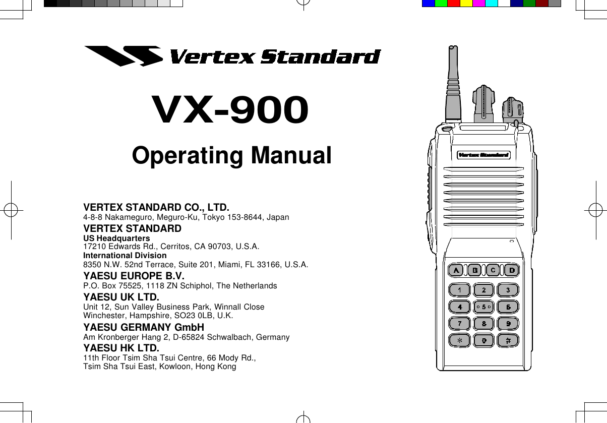 Operating ManualVX-900VERTEX STANDARD CO., LTD.4-8-8 Nakameguro, Meguro-Ku, Tokyo 153-8644, JapanVERTEX STANDARDUS Headquarters17210 Edwards Rd., Cerritos, CA 90703, U.S.A.International Division8350 N.W. 52nd Terrace, Suite 201, Miami, FL 33166, U.S.A.YAESU EUROPE B.V.P.O. Box 75525, 1118 ZN Schiphol, The NetherlandsYAESU UK LTD.Unit 12, Sun Valley Business Park, Winnall CloseWinchester, Hampshire, SO23 0LB, U.K.YAESU GERMANY GmbHAm Kronberger Hang 2, D-65824 Schwalbach, GermanyYAESU HK LTD.11th Floor Tsim Sha Tsui Centre, 66 Mody Rd.,Tsim Sha Tsui East, Kowloon, Hong Kong