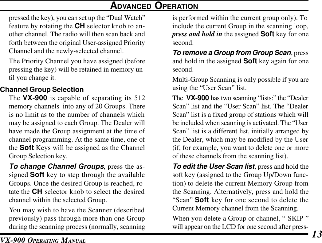 VX-900 OPERATING MANUAL 13is performed within the current group only). Toinclude the current Group in the scanning loop,press and hold in the assigned Soft key for onesecond.To remove a Group from Group Scan, pressand hold in the assigned Soft key again for onesecond.Multi-Group Scanning is only possible if you areusing the “User Scan” list.The  VX-900 has two scanning “lists:” the “DealerScan” list and the “User Scan” list. The “DealerScan” list is a fixed group of stations which willbe included when scanning is activated. The “UserScan” list is a different list, initially arranged bythe Dealer, which may be modified by the User(if, for example, you want to delete one or moreof these channels from the scanning list).To edit the User Scan list, press and hold thesoft key (assigned to the Group Up/Down func-tion) to delete the current Memory Group fromthe Scanning. Alternatively, press and hold the“Scan” Soft key for one second to delete theCurrent Memory channel from the Scanning.When you delete a Group or channel, “-SKIP-”will appear on the LCD for one second after press-ADVANCED OPERATIONpressed the key), you can set up the “Dual Watch”feature by rotating the CH selector knob to an-other channel. The radio will then scan back andforth between the original User-assigned PriorityChannel and the newly-selected channel.The Priority Channel you have assigned (beforepressing the key) will be retained in memory un-til you change it.Channel Group SelectionThe VX-900 is capable of separating its 512memory channels  into any of 20 Groups. Thereis no limit as to the number of channels whichmay be assigned to each Group. The Dealer willhave made the Group assignment at the time ofchannel programming. At the same time, one ofthe Soft Keys will be assigned as the ChannelGroup Selection key.To change Channel Groups, press the as-signed Soft key to step through the availableGroups. Once the desired Group is reached, ro-tate the CH selector knob to select the desiredchannel within the selected Group.You may wish to have the Scanner (describedpreviously) pass through more than one Groupduring the scanning process (normally, scanning