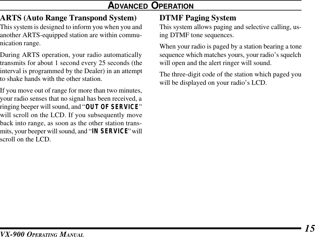 VX-900 OPERATING MANUAL 15ADVANCED OPERATIONARTS (Auto Range Transpond System)This system is designed to inform you when you andanother ARTS-equipped station are within commu-nication range.During ARTS operation, your radio automaticallytransmits for about 1 second every 25 seconds (theinterval is programmed by the Dealer) in an attemptto shake hands with the other station.If you move out of range for more than two minutes,your radio senses that no signal has been received, aringing beeper will sound, and “OUT OF SERVICE”will scroll on the LCD. If you subsequently moveback into range, as soon as the other station trans-mits, your beeper will sound, and “IN SERVICE” willscroll on the LCD.DTMF Paging SystemThis system allows paging and selective calling, us-ing DTMF tone sequences.When your radio is paged by a station bearing a tonesequence which matches yours, your radio’s squelchwill open and the alert ringer will sound.The three-digit code of the station which paged youwill be displayed on your radio’s LCD.