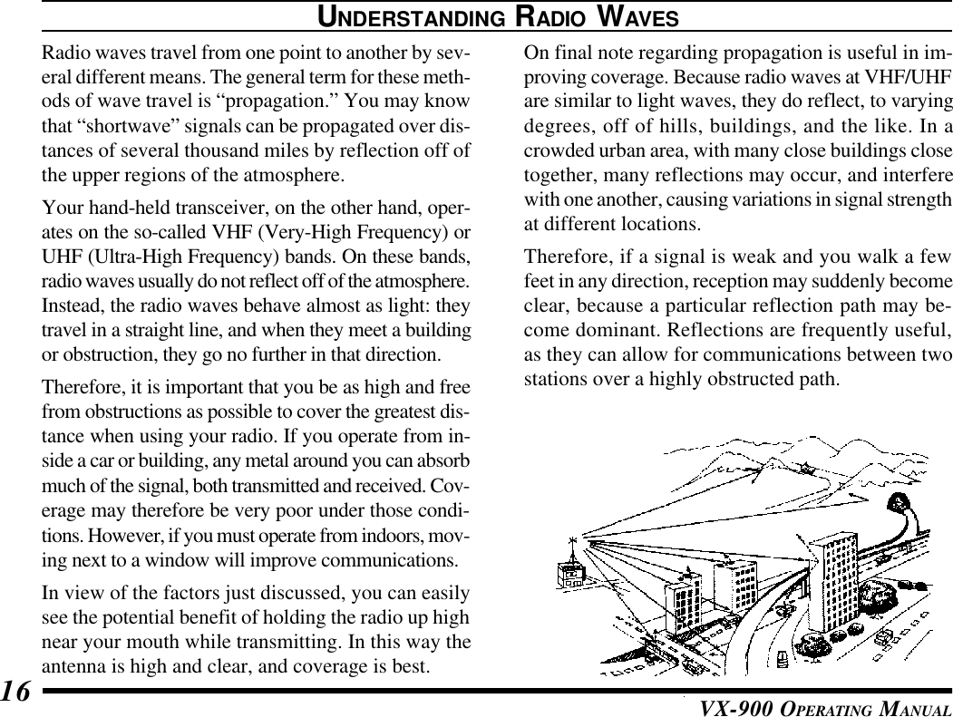 VX-900 OPERATING MANUAL16UNDERSTANDING RADIO WAVESRadio waves travel from one point to another by sev-eral different means. The general term for these meth-ods of wave travel is “propagation.” You may knowthat “shortwave” signals can be propagated over dis-tances of several thousand miles by reflection off ofthe upper regions of the atmosphere.Your hand-held transceiver, on the other hand, oper-ates on the so-called VHF (Very-High Frequency) orUHF (Ultra-High Frequency) bands. On these bands,radio waves usually do not reflect off of the atmosphere.Instead, the radio waves behave almost as light: theytravel in a straight line, and when they meet a buildingor obstruction, they go no further in that direction.Therefore, it is important that you be as high and freefrom obstructions as possible to cover the greatest dis-tance when using your radio. If you operate from in-side a car or building, any metal around you can absorbmuch of the signal, both transmitted and received. Cov-erage may therefore be very poor under those condi-tions. However, if you must operate from indoors, mov-ing next to a window will improve communications.In view of the factors just discussed, you can easilysee the potential benefit of holding the radio up highnear your mouth while transmitting. In this way theantenna is high and clear, and coverage is best.On final note regarding propagation is useful in im-proving coverage. Because radio waves at VHF/UHFare similar to light waves, they do reflect, to varyingdegrees, off of hills, buildings, and the like. In acrowded urban area, with many close buildings closetogether, many reflections may occur, and interferewith one another, causing variations in signal strengthat different locations.Therefore, if a signal is weak and you walk a fewfeet in any direction, reception may suddenly becomeclear, because a particular reflection path may be-come dominant. Reflections are frequently useful,as they can allow for communications between twostations over a highly obstructed path.