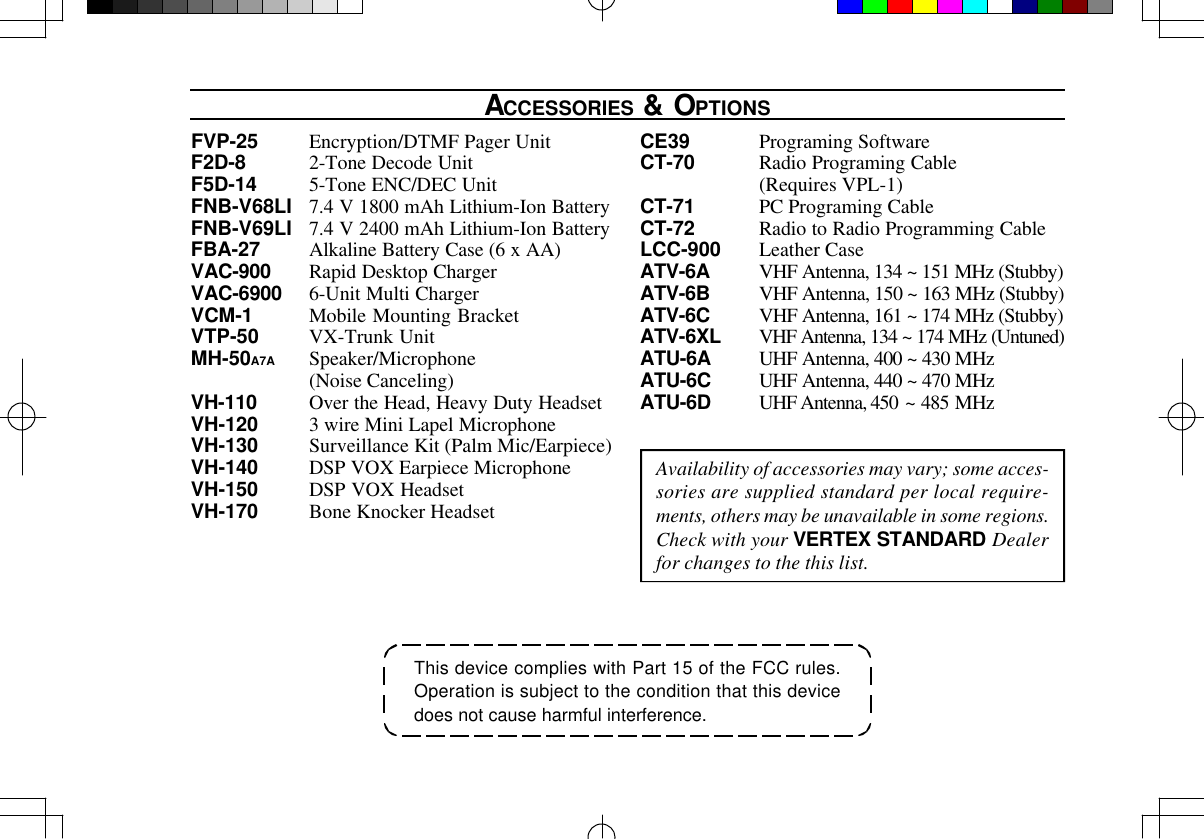 This device complies with Part 15 of the FCC rules.Operation is subject to the condition that this devicedoes not cause harmful interference.ACCESSORIES &amp; OPTIONSAvailability of accessories may vary; some acces-sories are supplied standard per local require-ments, others may be unavailable in some regions.Check with your VERTEX STANDARD Dealerfor changes to the this list.FVP-25 Encryption/DTMF Pager UnitF2D-8 2-Tone Decode UnitF5D-14 5-Tone ENC/DEC UnitFNB-V68LI 7.4 V 1800 mAh Lithium-Ion BatteryFNB-V69LI 7.4 V 2400 mAh Lithium-Ion BatteryFBA-27 Alkaline Battery Case (6 x AA)VAC-900 Rapid Desktop ChargerVAC-6900 6-Unit Multi ChargerVCM-1 Mobile Mounting BracketVTP-50 VX-Trunk UnitMH-50A7A Speaker/Microphone(Noise Canceling)VH-110 Over the Head, Heavy Duty HeadsetVH-120 3 wire Mini Lapel MicrophoneVH-130 Surveillance Kit (Palm Mic/Earpiece)VH-140 DSP VOX Earpiece MicrophoneVH-150 DSP VOX HeadsetVH-170 Bone Knocker HeadsetCE39 Programing SoftwareCT-70 Radio Programing Cable(Requires VPL-1)CT-71 PC Programing CableCT-72 Radio to Radio Programming CableLCC-900 Leather CaseATV-6A VHF Antenna, 134 ~ 151 MHz (Stubby)ATV-6B VHF Antenna, 150 ~ 163 MHz (Stubby)ATV-6C VHF Antenna, 161 ~ 174 MHz (Stubby)ATV-6XL VHF Antenna, 134 ~ 174 MHz (Untuned)ATU-6A UHF Antenna, 400 ~ 430 MHzATU-6C UHF Antenna, 440 ~ 470 MHzATU-6D UHF Antenna, 450 ~ 485 MHz