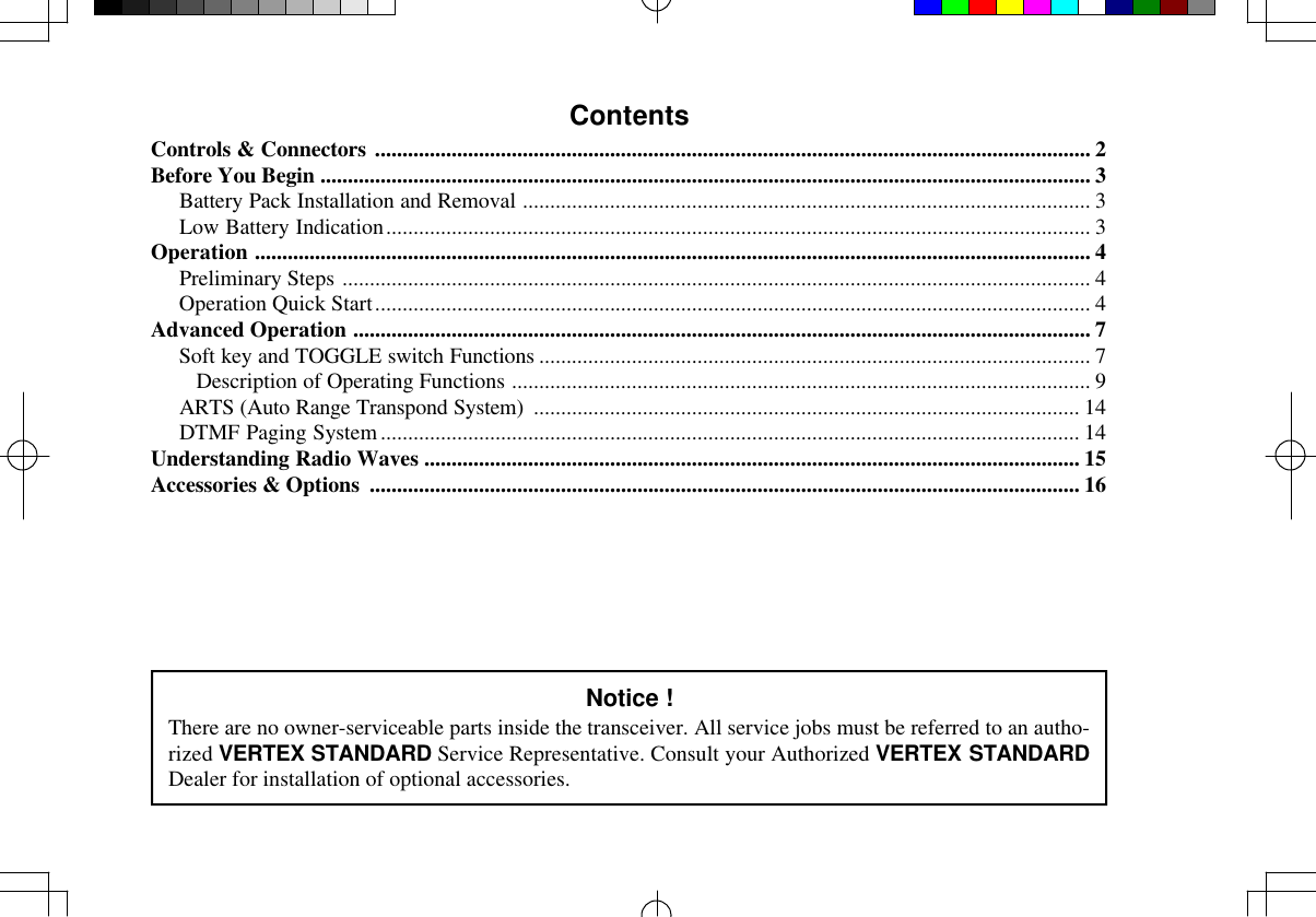 ContentsControls &amp; Connectors ................................................................................................................................... 2Before You Begin ............................................................................................................................................. 3Battery Pack Installation and Removal ........................................................................................................ 3Low Battery Indication................................................................................................................................. 3Operation ......................................................................................................................................................... 4Preliminary Steps ......................................................................................................................................... 4Operation Quick Start................................................................................................................................... 4Advanced Operation ....................................................................................................................................... 7Soft key and TOGGLE switch Functions ..................................................................................................... 7   Description of Operating Functions .......................................................................................................... 9ARTS (Auto Range Transpond System) .................................................................................................... 14DTMF Paging System................................................................................................................................ 14Understanding Radio Waves ........................................................................................................................ 15Accessories &amp; Options .................................................................................................................................. 16Notice !There are no owner-serviceable parts inside the transceiver. All service jobs must be referred to an autho-rized VERTEX STANDARD Service Representative. Consult your Authorized VERTEX STANDARDDealer for installation of optional accessories.