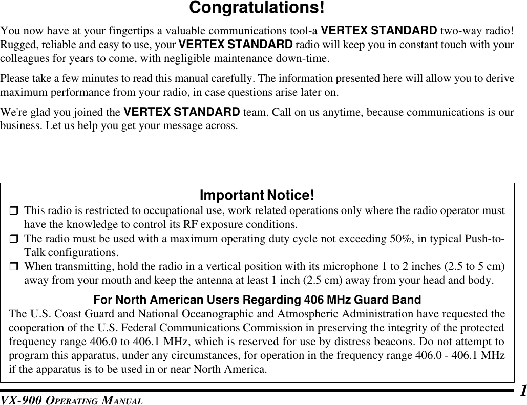 VX-900 OPERATING MANUAL 1Congratulations!You now have at your fingertips a valuable communications tool-a VERTEX STANDARD two-way radio!Rugged, reliable and easy to use, your VERTEX STANDARD radio will keep you in constant touch with yourcolleagues for years to come, with negligible maintenance down-time.Please take a few minutes to read this manual carefully. The information presented here will allow you to derivemaximum performance from your radio, in case questions arise later on.We&apos;re glad you joined the VERTEX STANDARD team. Call on us anytime, because communications is ourbusiness. Let us help you get your message across.Important Notice!rThis radio is restricted to occupational use, work related operations only where the radio operator musthave the knowledge to control its RF exposure conditions.rThe radio must be used with a maximum operating duty cycle not exceeding 50%, in typical Push-to-Talk configurations.rWhen transmitting, hold the radio in a vertical position with its microphone 1 to 2 inches (2.5 to 5 cm)away from your mouth and keep the antenna at least 1 inch (2.5 cm) away from your head and body.For North American Users Regarding 406 MHz Guard BandThe U.S. Coast Guard and National Oceanographic and Atmospheric Administration have requested thecooperation of the U.S. Federal Communications Commission in preserving the integrity of the protectedfrequency range 406.0 to 406.1 MHz, which is reserved for use by distress beacons. Do not attempt toprogram this apparatus, under any circumstances, for operation in the frequency range 406.0 - 406.1 MHzif the apparatus is to be used in or near North America.