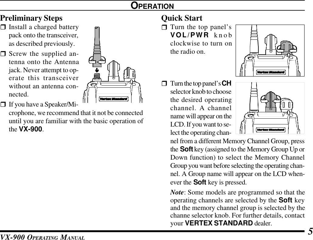 VX-900 OPERATING MANUAL 5OPERATIONPreliminary StepsrInstall a charged batterypack onto the transceiver,as described previously.rScrew the supplied an-tenna onto the Antennajack. Never attempt to op-erate this transceiverwithout an antenna con-nected.rIf you have a Speaker/Mi-crophone, we recommend that it not be connecteduntil you are familiar with the basic operation ofthe VX-900.Quick StartrTurn the top panel’sVOL/PWR knobclockwise to turn onthe radio on.rTurn the top panel’s CHselector knob to choosethe desired operatingchannel. A channelname will appear on theLCD. If you want to se-lect the operating chan-nel from a different Memory Channel Group, pressthe Soft key (assigned to the Memory Group Up orDown function) to select the Memory ChannelGroup you want before selecting the operating chan-nel. A Group name will appear on the LCD when-ever the Soft key is pressed.Note: Some models are programmed so that theoperating channels are selected by the Soft keyand the memory channel group is selected by thechanne selector knob. For further details, contactyour VERTEX STANDARD dealer.