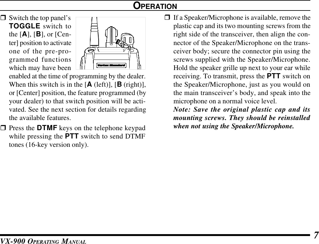 VX-900 OPERATING MANUAL 7OPERATIONrSwitch the top panel’sTOGGLE switch tothe [A], [B], or [Cen-ter] position to activateone of the pre-pro-grammed functionswhich may have beenenabled at the time of programming by the dealer.When this switch is in the [A (left)], [B (right)],or [Center] position, the feature programmed (byyour dealer) to that switch position will be acti-vated. See the next section for details regardingthe available features.rPress the DTMF keys on the telephone keypadwhile pressing the PTT switch to send DTMFtones (16-key version only).rIf a Speaker/Microphone is available, remove theplastic cap and its two mounting screws from theright side of the transceiver, then align the con-nector of the Speaker/Microphone on the trans-ceiver body; secure the connector pin using thescrews supplied with the Speaker/Microphone.Hold the speaker grille up next to your ear whilereceiving. To transmit, press the PTT switch onthe Speaker/Microphone, just as you would onthe main transceiver’s body, and speak into themicrophone on a normal voice level.Note: Save the original plastic cap and itsmounting screws. They should be reinstalledwhen not using the Speaker/Microphone.