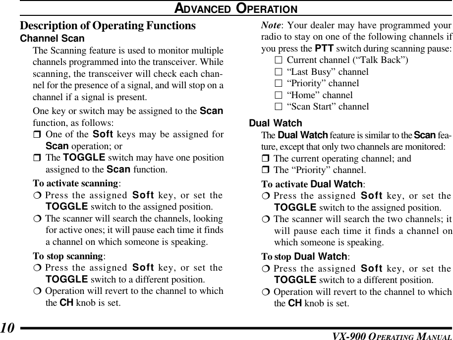 VX-900 OPERATING MANUAL10ADVANCED OPERATIONDescription of Operating FunctionsChannel ScanThe Scanning feature is used to monitor multiplechannels programmed into the transceiver. Whilescanning, the transceiver will check each chan-nel for the presence of a signal, and will stop on achannel if a signal is present.One key or switch may be assigned to the Scanfunction, as follows:rOne of the Soft keys may be assigned forScan operation; orrThe TOGGLE switch may have one positionassigned to the Scan function.To activate scanning:¦Press the assigned Soft key, or set theTOGGLE switch to the assigned position.¦The scanner will search the channels, lookingfor active ones; it will pause each time it findsa channel on which someone is speaking.To stop scanning:¦Press the assigned Soft key, or set theTOGGLE switch to a different position.¦Operation will revert to the channel to whichthe CH knob is set.Note: Your dealer may have programmed yourradio to stay on one of the following channels ifyou press the PTT switch during scanning pause:£Current channel (“Talk Back”)£“Last Busy” channel£“Priority” channel£“Home” channel£“Scan Start” channelDual WatchThe Dual Watch feature is similar to the Scan fea-ture, except that only two channels are monitored:rThe current operating channel; andrThe “Priority” channel.To activate Dual Watch:¦Press the assigned Soft key, or set theTOGGLE switch to the assigned position.¦The scanner will search the two channels; itwill pause each time it finds a channel onwhich someone is speaking.To stop Dual Watch:¦Press the assigned Soft key, or set theTOGGLE switch to a different position.¦Operation will revert to the channel to whichthe CH knob is set.