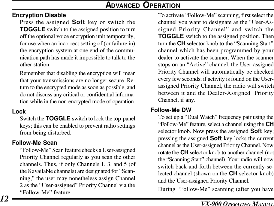 VX-900 OPERATING MANUAL12ADVANCED OPERATIONEncryption DisablePress the assigned Soft key or switch theTOGGLE switch to the assigned position to turnoff the optional voice encryption unit temporarily,for use when an incorrect setting of (or failure in)the encryption system at one end of the commu-nication path has made it impossible to talk to theother station.Remember that disabling the encryption will meanthat your transmissions are no longer secure. Re-turn to the encrypted mode as soon as possible, anddo not discuss any critical or confidential informa-tion while in the non-encrypted mode of operation.LockSwitch the TOGGLE switch to lock the top-panelkeys; this can be enabled to prevent radio settingsfrom being disturbed.Follow-Me Scan“Follow-Me” Scan feature checks a User-assignedPriority Channel regularly as you scan the otherchannels. Thus, if only Channels 1, 3, and 5 (ofthe 8 available channels) are designated for “Scan-ning,” the user may nonetheless assign Channel2 as the “User-assigned” Priority Channel via the“Follow-Me” feature.To activate “Follow-Me” scanning, first select thechannel you want to designate as the “User-As-signed Priority Channel” and switch theTOGGLE switch to the assigned position. Thenturn the CH selector knob to the “Scanning Start”channel which has been programmed by yourdealer to activate the scanner. When the scannerstops on an “Active” channel, the User-assignedPriority Channel will automatically be checkedevery few seconds; if activity is found on the User-assigned Priority Channel, the radio will switchbetween it and the Dealer-Assigned  PriorityChannel, if any.Follow-Me DWTo set up a “Dual Watch” frequency pair using the“Follow-Me” feature, select a channel using the CHselector knob. Now press the assigned Soft key;pressing the assigned Soft key locks the currentchannel as the User-assigned Priority Channel. Nowrotate the CH selector knob to another channel (notthe “Scanning Start” channel). Your radio will nowswitch back-and-forth between the currently-se-lected channel (shown on the CH selector knob)and the User-assigned Priority Channel.During “Follow-Me” scanning (after you have