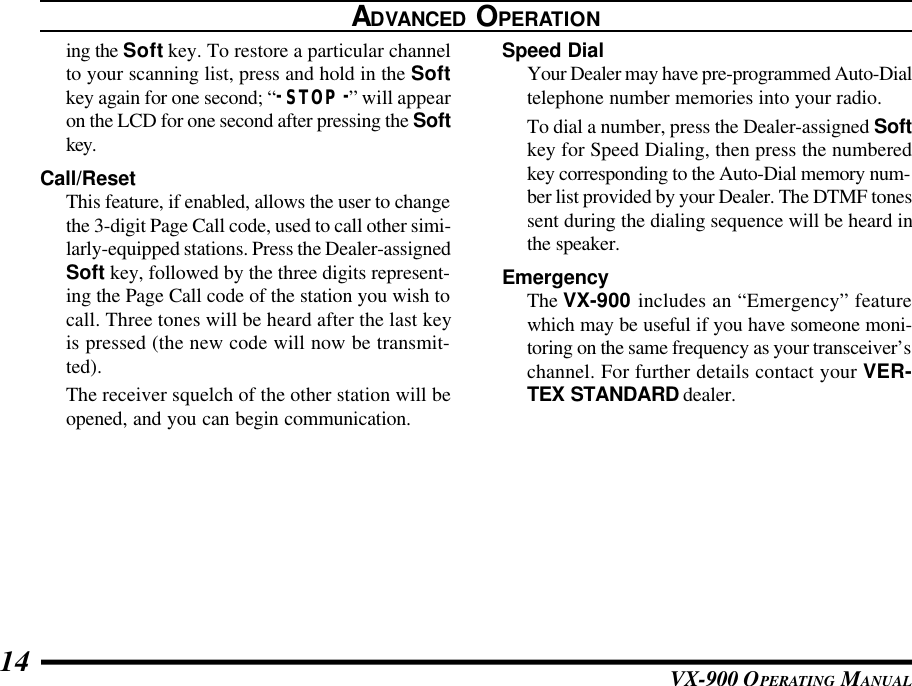 VX-900 OPERATING MANUAL14ing the Soft key. To restore a particular channelto your scanning list, press and hold in the Softkey again for one second; “-STOP-” will appearon the LCD for one second after pressing the Softkey.Call/ResetThis feature, if enabled, allows the user to changethe 3-digit Page Call code, used to call other simi-larly-equipped stations. Press the Dealer-assignedSoft key, followed by the three digits represent-ing the Page Call code of the station you wish tocall. Three tones will be heard after the last keyis pressed (the new code will now be transmit-ted).The receiver squelch of the other station will beopened, and you can begin communication.Speed DialYour Dealer may have pre-programmed Auto-Dialtelephone number memories into your radio.To dial a number, press the Dealer-assigned Softkey for Speed Dialing, then press the numberedkey corresponding to the Auto-Dial memory num-ber list provided by your Dealer. The DTMF tonessent during the dialing sequence will be heard inthe speaker.EmergencyThe VX-900 includes an “Emergency” featurewhich may be useful if you have someone moni-toring on the same frequency as your transceiver’schannel. For further details contact your VER-TEX STANDARD dealer.ADVANCED OPERATION