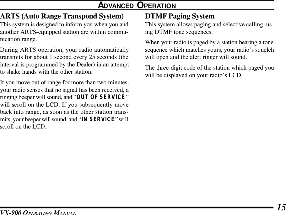 VX-900 OPERATING MANUAL 15ADVANCED OPERATIONARTS (Auto Range Transpond System)This system is designed to inform you when you andanother ARTS-equipped station are within commu-nication range.During ARTS operation, your radio automaticallytransmits for about 1 second every 25 seconds (theinterval is programmed by the Dealer) in an attemptto shake hands with the other station.If you move out of range for more than two minutes,your radio senses that no signal has been received, aringing beeper will sound, and “OUT OF SERVICE”will scroll on the LCD. If you subsequently moveback into range, as soon as the other station trans-mits, your beeper will sound, and “IN SERVICE” willscroll on the LCD.DTMF Paging SystemThis system allows paging and selective calling, us-ing DTMF tone sequences.When your radio is paged by a station bearing a tonesequence which matches yours, your radio’s squelchwill open and the alert ringer will sound.The three-digit code of the station which paged youwill be displayed on your radio’s LCD.