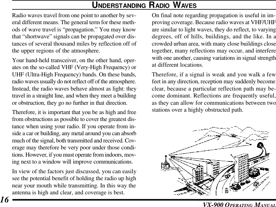 VX-900 OPERATING MANUAL16UNDERSTANDING RADIO WAVESRadio waves travel from one point to another by sev-eral different means. The general term for these meth-ods of wave travel is “propagation.” You may knowthat “shortwave” signals can be propagated over dis-tances of several thousand miles by reflection off ofthe upper regions of the atmosphere.Your hand-held transceiver, on the other hand, oper-ates on the so-called VHF (Very-High Frequency) orUHF (Ultra-High Frequency) bands. On these bands,radio waves usually do not reflect off of the atmosphere.Instead, the radio waves behave almost as light: theytravel in a straight line, and when they meet a buildingor obstruction, they go no further in that direction.Therefore, it is important that you be as high and freefrom obstructions as possible to cover the greatest dis-tance when using your radio. If you operate from in-side a car or building, any metal around you can absorbmuch of the signal, both transmitted and received. Cov-erage may therefore be very poor under those condi-tions. However, if you must operate from indoors, mov-ing next to a window will improve communications.In view of the factors just discussed, you can easilysee the potential benefit of holding the radio up highnear your mouth while transmitting. In this way theantenna is high and clear, and coverage is best.On final note regarding propagation is useful in im-proving coverage. Because radio waves at VHF/UHFare similar to light waves, they do reflect, to varyingdegrees, off of hills, buildings, and the like. In acrowded urban area, with many close buildings closetogether, many reflections may occur, and interferewith one another, causing variations in signal strengthat different locations.Therefore, if a signal is weak and you walk a fewfeet in any direction, reception may suddenly becomeclear, because a particular reflection path may be-come dominant. Reflections are frequently useful,as they can allow for communications between twostations over a highly obstructed path.