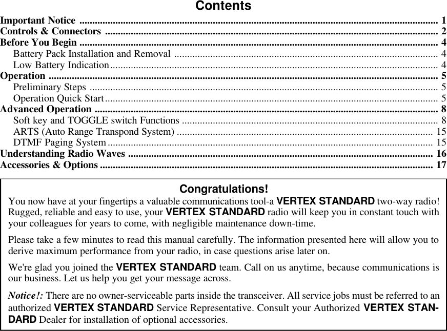 ContentsImportant Notice ............................................................................................................................................ 1Controls &amp; Connectors .................................................................................................................................. 2Before You Begin ............................................................................................................................................ 4Battery Pack Installation and Removal ....................................................................................................... 4Low Battery Indication................................................................................................................................ 4Operation ........................................................................................................................................................ 5Preliminary Steps ........................................................................................................................................ 5Operation Quick Start.................................................................................................................................. 5Advanced Operation ...................................................................................................................................... 8Soft key and TOGGLE switch Functions .................................................................................................... 8ARTS (Auto Range Transpond System) .................................................................................................... 15DTMF Paging System............................................................................................................................... 15Understanding Radio Waves ....................................................................................................................... 16Accessories &amp; Options .................................................................................................................................. 17Congratulations!You now have at your fingertips a valuable communications tool-a VERTEX STANDARD two-way radio!Rugged, reliable and easy to use, your VERTEX STANDARD radio will keep you in constant touch withyour colleagues for years to come, with negligible maintenance down-time.Please take a few minutes to read this manual carefully. The information presented here will allow you toderive maximum performance from your radio, in case questions arise later on.We&apos;re glad you joined the VERTEX STANDARD team. Call on us anytime, because communications isour business. Let us help you get your message across.Notice!: There are no owner-serviceable parts inside the transceiver. All service jobs must be referred to anauthorized VERTEX STANDARD Service Representative. Consult your Authorized VERTEX STAN-DARD Dealer for installation of optional accessories.