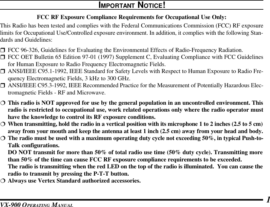 VX-900 OPERATING MANUAL 1IMPORTANT NOTICE!FCC RF Exposure Compliance Requirements for Occupational Use Only:This Radio has been tested and complies with the Federal Communications Commission (FCC) RF exposurelimits for Occupational Use/Controlled exposure environment. In addition, it complies with the following Stan-dards and Guidelines:rFCC 96-326, Guidelines for Evaluating the Environmental Effects of Radio-Frequency Radiation.rFCC OET Bulletin 65 Edition 97-01 (1997) Supplement C, Evaluating Compliance with FCC Guidelinesfor Human Exposure to Radio Frequency Electromagnetic Fields.rANSI/IEEE C95.1-1992, IEEE Standard for Safety Levels with Respect to Human Exposure to Radio Fre-quency Electromagnetic Fields, 3 kHz to 300 GHz.rANSI/IEEE C95.3-1992, IEEE Recommended Practice for the Measurement of Potentially Hazardous Elec-tromagnetic Fields - RF and Microwave.¦This radio is NOT approved for use by the general population in an uncontrolled environment. Thisradio is restricted to occupational use, work related operations only where the radio operator musthave the knowledge to control its RF exposure conditions.¦When transmitting, hold the radio in a vertical position with its microphone 1 to 2 inches (2.5 to 5 cm)away from your mouth and keep the antenna at least 1 inch (2.5 cm) away from your head and body.¦The radio must be used with a maximum operating duty cycle not exceeding 50%, in typical Push-to-Talk configurations.DO NOT transmit for more than 50% of total radio use time (50% duty cycle). Transmitting morethan 50% of the time can cause FCC RF exposure compliance requirements to be exceeded.The radio is transmitting when the red LED on the top of the radio is illuminated.  You can cause theradio to transmit by pressing the P-T-T button.¦Always use Vertex Standard authorized accessories.