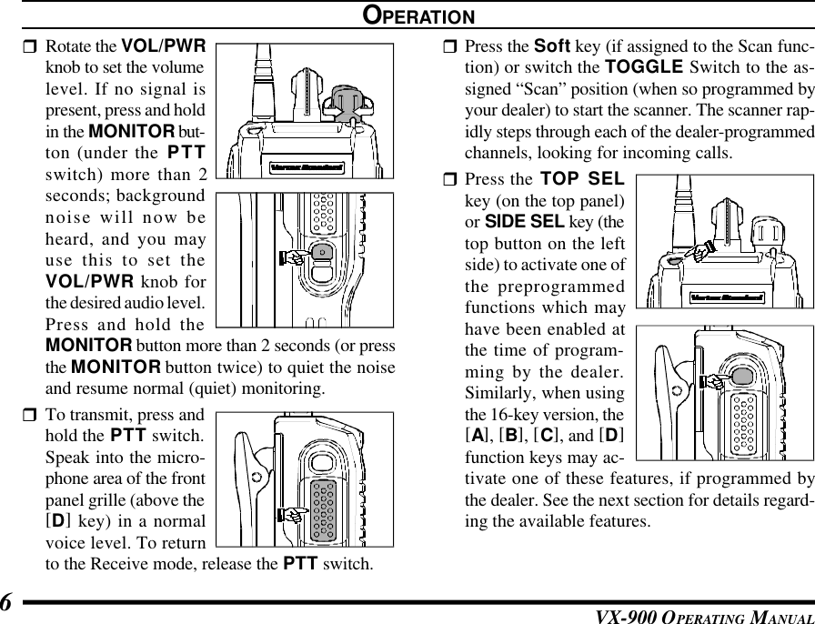 VX-900 OPERATING MANUAL6rRotate the VOL/PWRknob to set the volumelevel. If no signal ispresent, press and holdin the MONITOR but-ton (under the PTTswitch) more than 2seconds; backgroundnoise will now beheard, and you mayuse this to set theVOL/PWR knob forthe desired audio level.Press and hold theMONITOR button more than 2 seconds (or pressthe MONITOR button twice) to quiet the noiseand resume normal (quiet) monitoring.rTo transmit, press andhold the PTT switch.Speak into the micro-phone area of the frontpanel grille (above the[D] key) in a normalvoice level. To returnto the Receive mode, release the PTT switch.OPERATIONrPress the Soft key (if assigned to the Scan func-tion) or switch the TOGGLE Switch to the as-signed “Scan” position (when so programmed byyour dealer) to start the scanner. The scanner rap-idly steps through each of the dealer-programmedchannels, looking for incoming calls.rPress the TOP SELkey (on the top panel)or SIDE SEL key (thetop button on the leftside) to activate one ofthe preprogrammedfunctions which mayhave been enabled atthe time of program-ming by the dealer.Similarly, when usingthe 16-key version, the[A], [B], [C], and [D]function keys may ac-tivate one of these features, if programmed bythe dealer. See the next section for details regard-ing the available features.