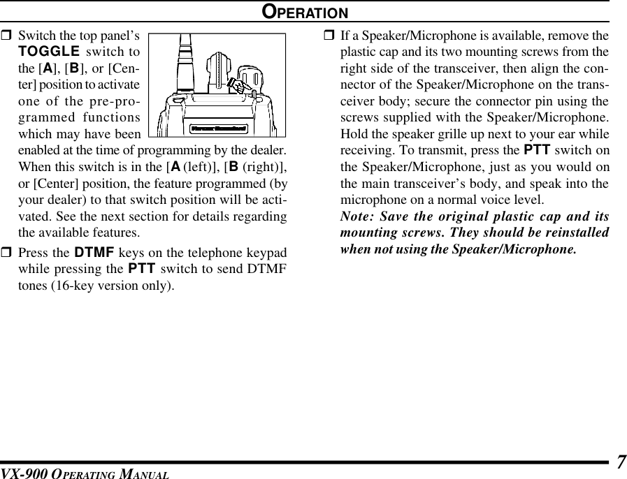 VX-900 OPERATING MANUAL 7OPERATIONrSwitch the top panel’sTOGGLE switch tothe [A], [B], or [Cen-ter] position to activateone of the pre-pro-grammed functionswhich may have beenenabled at the time of programming by the dealer.When this switch is in the [A (left)], [B (right)],or [Center] position, the feature programmed (byyour dealer) to that switch position will be acti-vated. See the next section for details regardingthe available features.rPress the DTMF keys on the telephone keypadwhile pressing the PTT switch to send DTMFtones (16-key version only).rIf a Speaker/Microphone is available, remove theplastic cap and its two mounting screws from theright side of the transceiver, then align the con-nector of the Speaker/Microphone on the trans-ceiver body; secure the connector pin using thescrews supplied with the Speaker/Microphone.Hold the speaker grille up next to your ear whilereceiving. To transmit, press the PTT switch onthe Speaker/Microphone, just as you would onthe main transceiver’s body, and speak into themicrophone on a normal voice level.Note: Save the original plastic cap and itsmounting screws. They should be reinstalledwhen not using the Speaker/Microphone.