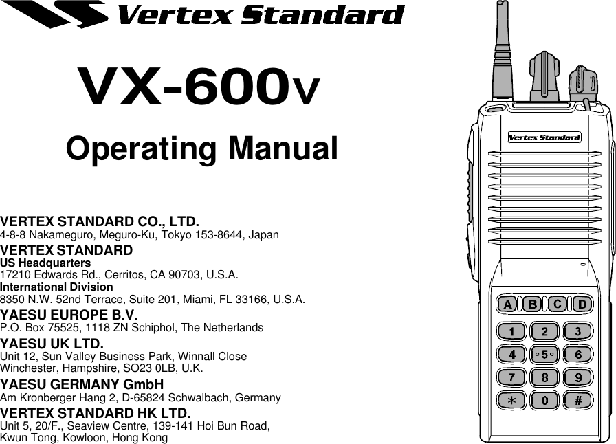 Operating ManualVX-600VVERTEX STANDARD CO., LTD.4-8-8 Nakameguro, Meguro-Ku, Tokyo 153-8644, JapanVERTEX STANDARDUS Headquarters17210 Edwards Rd., Cerritos, CA 90703, U.S.A.International Division8350 N.W. 52nd Terrace, Suite 201, Miami, FL 33166, U.S.A.YAESU EUROPE B.V.P.O. Box 75525, 1118 ZN Schiphol, The NetherlandsYAESU UK LTD.Unit 12, Sun Valley Business Park, Winnall CloseWinchester, Hampshire, SO23 0LB, U.K.YAESU GERMANY GmbHAm Kronberger Hang 2, D-65824 Schwalbach, GermanyVERTEX STANDARD HK LTD.Unit 5, 20/F., Seaview Centre, 139-141 Hoi Bun Road,Kwun Tong, Kowloon, Hong Kong