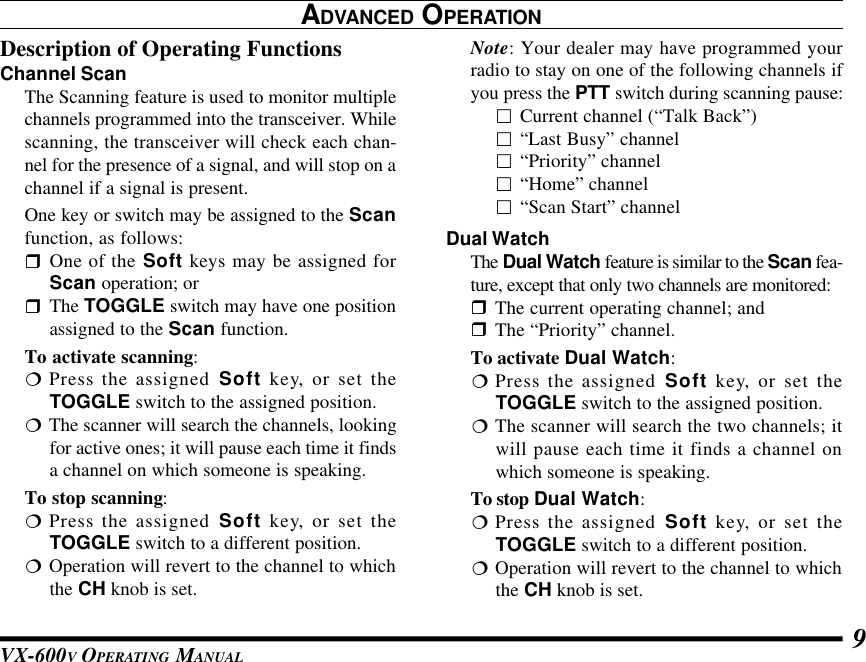 VX-600V OPERATING MANUAL 9ADVANCED OPERATIONDescription of Operating FunctionsChannel ScanThe Scanning feature is used to monitor multiplechannels programmed into the transceiver. Whilescanning, the transceiver will check each chan-nel for the presence of a signal, and will stop on achannel if a signal is present.One key or switch may be assigned to the Scanfunction, as follows:rOne of the Soft keys may be assigned forScan operation; orrThe TOGGLE switch may have one positionassigned to the Scan function.To activate scanning:¦Press the assigned Soft key, or set theTOGGLE switch to the assigned position.¦The scanner will search the channels, lookingfor active ones; it will pause each time it findsa channel on which someone is speaking.To stop scanning:¦Press the assigned Soft key, or set theTOGGLE switch to a different position.¦Operation will revert to the channel to whichthe CH knob is set.Note: Your dealer may have programmed yourradio to stay on one of the following channels ifyou press the PTT switch during scanning pause:£Current channel (“Talk Back”)£“Last Busy” channel£“Priority” channel£“Home” channel£“Scan Start” channelDual WatchThe Dual Watch feature is similar to the Scan fea-ture, except that only two channels are monitored:rThe current operating channel; andrThe “Priority” channel.To activate Dual Watch:¦Press the assigned Soft key, or set theTOGGLE switch to the assigned position.¦The scanner will search the two channels; itwill pause each time it finds a channel onwhich someone is speaking.To stop Dual Watch:¦Press the assigned Soft key, or set theTOGGLE switch to a different position.¦Operation will revert to the channel to whichthe CH knob is set.