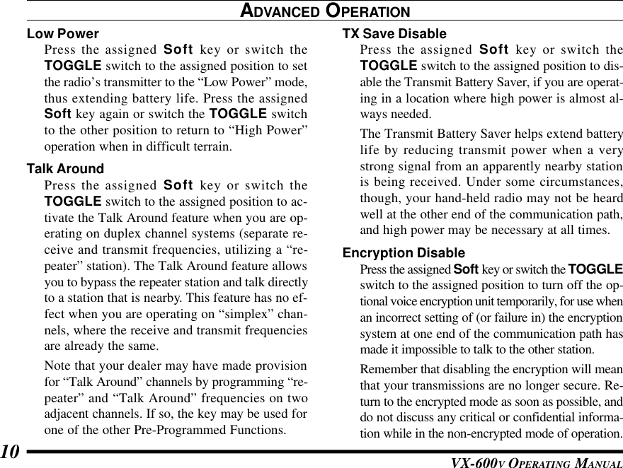 VX-600V OPERATING MANUAL10TX Save DisablePress the assigned Soft key or switch theTOGGLE switch to the assigned position to dis-able the Transmit Battery Saver, if you are operat-ing in a location where high power is almost al-ways needed.The Transmit Battery Saver helps extend batterylife by reducing transmit power when a verystrong signal from an apparently nearby stationis being received. Under some circumstances,though, your hand-held radio may not be heardwell at the other end of the communication path,and high power may be necessary at all times.Encryption DisablePress the assigned Soft key or switch the TOGGLEswitch to the assigned position to turn off the op-tional voice encryption unit temporarily, for use whenan incorrect setting of (or failure in) the encryptionsystem at one end of the communication path hasmade it impossible to talk to the other station.Remember that disabling the encryption will meanthat your transmissions are no longer secure. Re-turn to the encrypted mode as soon as possible, anddo not discuss any critical or confidential informa-tion while in the non-encrypted mode of operation.ADVANCED OPERATIONLow PowerPress the assigned Soft key or switch theTOGGLE switch to the assigned position to setthe radio’s transmitter to the “Low Power” mode,thus extending battery life. Press the assignedSoft key again or switch the TOGGLE switchto the other position to return to “High Power”operation when in difficult terrain.Talk AroundPress the assigned Soft key or switch theTOGGLE switch to the assigned position to ac-tivate the Talk Around feature when you are op-erating on duplex channel systems (separate re-ceive and transmit frequencies, utilizing a “re-peater” station). The Talk Around feature allowsyou to bypass the repeater station and talk directlyto a station that is nearby. This feature has no ef-fect when you are operating on “simplex” chan-nels, where the receive and transmit frequenciesare already the same.Note that your dealer may have made provisionfor “Talk Around” channels by programming “re-peater” and “Talk Around” frequencies on twoadjacent channels. If so, the key may be used forone of the other Pre-Programmed Functions.