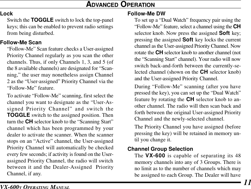 VX-600V OPERATING MANUAL 11ADVANCED OPERATIONLockSwitch the TOGGLE switch to lock the top-panelkeys; this can be enabled to prevent radio settingsfrom being disturbed.Follow-Me Scan“Follow-Me” Scan feature checks a User-assignedPriority Channel regularly as you scan the otherchannels. Thus, if only Channels 1, 3, and 5 (ofthe 8 available channels) are designated for “Scan-ning,” the user may nonetheless assign Channel2 as the “User-assigned” Priority Channel via the“Follow-Me” feature.To activate “Follow-Me” scanning, first select thechannel you want to designate as the “User-As-signed Priority Channel” and switch theTOGGLE switch to the assigned position. Thenturn the CH selector knob to the “Scanning Start”channel which has been programmed by yourdealer to activate the scanner. When the scannerstops on an “Active” channel, the User-assignedPriority Channel will automatically be checkedevery few seconds; if activity is found on the User-assigned Priority Channel, the radio will switchbetween it and the Dealer-Assigned  PriorityChannel, if any.Follow-Me DWTo set up a “Dual Watch” frequency pair using the“Follow-Me” feature, select a channel using the CHselector knob. Now press the assigned Soft key;pressing the assigned Soft key locks the currentchannel as the User-assigned Priority Channel. Nowrotate the CH selector knob to another channel (notthe “Scanning Start” channel). Your radio will nowswitch back-and-forth between the currently-se-lected channel (shown on the CH selector knob)and the User-assigned Priority Channel.During “Follow-Me” scanning (after you havepressed the key), you can set up the “Dual Watch”feature by rotating the CH selector knob to an-other channel. The radio will then scan back andforth between the original User-assigned PriorityChannel and the newly-selected channel.The Priority Channel you have assigned (beforepressing the key) will be retained in memory un-til you change it.Channel Group SelectionThe VX-600 is capable of separating its 48memory channels into any of 3 Groups. There isno limit as to the number of channels which maybe assigned to each Group. The Dealer will have