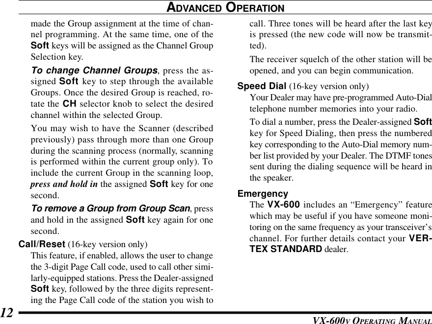 VX-600V OPERATING MANUAL12call. Three tones will be heard after the last keyis pressed (the new code will now be transmit-ted).The receiver squelch of the other station will beopened, and you can begin communication.Speed Dial (16-key version only)Your Dealer may have pre-programmed Auto-Dialtelephone number memories into your radio.To dial a number, press the Dealer-assigned Softkey for Speed Dialing, then press the numberedkey corresponding to the Auto-Dial memory num-ber list provided by your Dealer. The DTMF tonessent during the dialing sequence will be heard inthe speaker.EmergencyThe VX-600 includes an “Emergency” featurewhich may be useful if you have someone moni-toring on the same frequency as your transceiver’schannel. For further details contact your VER-TEX STANDARD dealer.ADVANCED OPERATIONmade the Group assignment at the time of chan-nel programming. At the same time, one of theSoft keys will be assigned as the Channel GroupSelection key.To change Channel Groups, press the as-signed Soft key to step through the availableGroups. Once the desired Group is reached, ro-tate the CH selector knob to select the desiredchannel within the selected Group.You may wish to have the Scanner (describedpreviously) pass through more than one Groupduring the scanning process (normally, scanningis performed within the current group only). Toinclude the current Group in the scanning loop,press and hold in the assigned Soft key for onesecond.To remove a Group from Group Scan, pressand hold in the assigned Soft key again for onesecond.Call/Reset (16-key version only)This feature, if enabled, allows the user to changethe 3-digit Page Call code, used to call other simi-larly-equipped stations. Press the Dealer-assignedSoft key, followed by the three digits represent-ing the Page Call code of the station you wish to