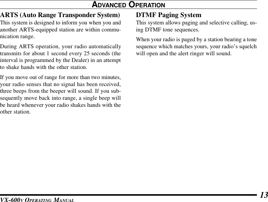 VX-600V OPERATING MANUAL 13ARTS (Auto Range Transponder System)This system is designed to inform you when you andanother ARTS-equipped station are within commu-nication range.During ARTS operation, your radio automaticallytransmits for about 1 second every 25 seconds (theinterval is programmed by the Dealer) in an attemptto shake hands with the other station.If you move out of range for more than two minutes,your radio senses that no signal has been received,three beeps from the beeper will sound. If you sub-sequently move back into range, a single beep willbe heard whenever your radio shakes hands with theother station.DTMF Paging SystemThis system allows paging and selective calling, us-ing DTMF tone sequences.When your radio is paged by a station bearing a tonesequence which matches yours, your radio’s squelchwill open and the alert ringer will sound.ADVANCED OPERATION