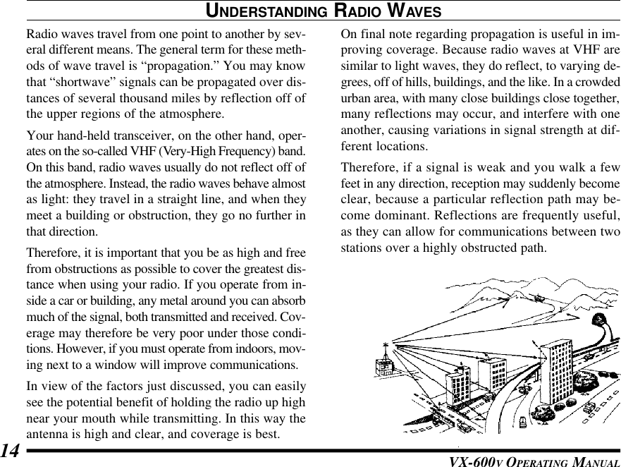 VX-600V OPERATING MANUAL14On final note regarding propagation is useful in im-proving coverage. Because radio waves at VHF aresimilar to light waves, they do reflect, to varying de-grees, off of hills, buildings, and the like. In a crowdedurban area, with many close buildings close together,many reflections may occur, and interfere with oneanother, causing variations in signal strength at dif-ferent locations.Therefore, if a signal is weak and you walk a fewfeet in any direction, reception may suddenly becomeclear, because a particular reflection path may be-come dominant. Reflections are frequently useful,as they can allow for communications between twostations over a highly obstructed path.UNDERSTANDING RADIO WAVESRadio waves travel from one point to another by sev-eral different means. The general term for these meth-ods of wave travel is “propagation.” You may knowthat “shortwave” signals can be propagated over dis-tances of several thousand miles by reflection off ofthe upper regions of the atmosphere.Your hand-held transceiver, on the other hand, oper-ates on the so-called VHF (Very-High Frequency) band.On this band, radio waves usually do not reflect off ofthe atmosphere. Instead, the radio waves behave almostas light: they travel in a straight line, and when theymeet a building or obstruction, they go no further inthat direction.Therefore, it is important that you be as high and freefrom obstructions as possible to cover the greatest dis-tance when using your radio. If you operate from in-side a car or building, any metal around you can absorbmuch of the signal, both transmitted and received. Cov-erage may therefore be very poor under those condi-tions. However, if you must operate from indoors, mov-ing next to a window will improve communications.In view of the factors just discussed, you can easilysee the potential benefit of holding the radio up highnear your mouth while transmitting. In this way theantenna is high and clear, and coverage is best.