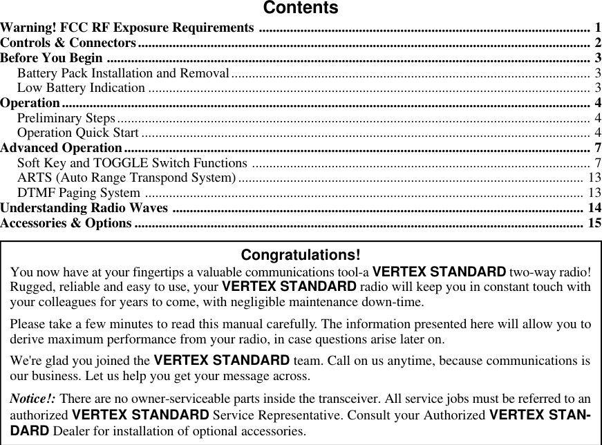 ContentsWarning! FCC RF Exposure Requirements ................................................................................................ 1Controls &amp; Connectors................................................................................................................................... 2Before You Begin ............................................................................................................................................ 3Battery Pack Installation and Removal........................................................................................................ 3Low Battery Indication ................................................................................................................................ 3Operation......................................................................................................................................................... 4Preliminary Steps......................................................................................................................................... 4Operation Quick Start .................................................................................................................................. 4Advanced Operation....................................................................................................................................... 7Soft Key and TOGGLE Switch Functions .................................................................................................. 7ARTS (Auto Range Transpond System).................................................................................................... 13DTMF Paging System ............................................................................................................................... 13Understanding Radio Waves ....................................................................................................................... 14Accessories &amp; Options .................................................................................................................................. 15Congratulations!You now have at your fingertips a valuable communications tool-a VERTEX STANDARD two-way radio!Rugged, reliable and easy to use, your VERTEX STANDARD radio will keep you in constant touch withyour colleagues for years to come, with negligible maintenance down-time.Please take a few minutes to read this manual carefully. The information presented here will allow you toderive maximum performance from your radio, in case questions arise later on.We&apos;re glad you joined the VERTEX STANDARD team. Call on us anytime, because communications isour business. Let us help you get your message across.Notice!: There are no owner-serviceable parts inside the transceiver. All service jobs must be referred to anauthorized VERTEX STANDARD Service Representative. Consult your Authorized VERTEX STAN-DARD Dealer for installation of optional accessories.