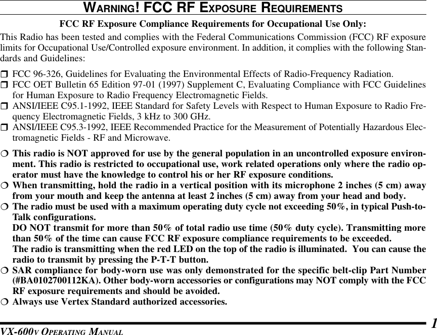 VX-600V OPERATING MANUAL 1WARNING! FCC RF EXPOSURE REQUIREMENTSFCC RF Exposure Compliance Requirements for Occupational Use Only:This Radio has been tested and complies with the Federal Communications Commission (FCC) RF exposurelimits for Occupational Use/Controlled exposure environment. In addition, it complies with the following Stan-dards and Guidelines:rFCC 96-326, Guidelines for Evaluating the Environmental Effects of Radio-Frequency Radiation.rFCC OET Bulletin 65 Edition 97-01 (1997) Supplement C, Evaluating Compliance with FCC Guidelinesfor Human Exposure to Radio Frequency Electromagnetic Fields.rANSI/IEEE C95.1-1992, IEEE Standard for Safety Levels with Respect to Human Exposure to Radio Fre-quency Electromagnetic Fields, 3 kHz to 300 GHz.rANSI/IEEE C95.3-1992, IEEE Recommended Practice for the Measurement of Potentially Hazardous Elec-tromagnetic Fields - RF and Microwave.¦This radio is NOT approved for use by the general population in an uncontrolled exposure environ-ment. This radio is restricted to occupational use, work related operations only where the radio op-erator must have the knowledge to control his or her RF exposure conditions.¦When transmitting, hold the radio in a vertical position with its microphone 2 inches (5 cm) awayfrom your mouth and keep the antenna at least 2 inches (5 cm) away from your head and body.¦The radio must be used with a maximum operating duty cycle not exceeding 50%, in typical Push-to-Talk configurations.DO NOT transmit for more than 50% of total radio use time (50% duty cycle). Transmitting morethan 50% of the time can cause FCC RF exposure compliance requirements to be exceeded.The radio is transmitting when the red LED on the top of the radio is illuminated.  You can cause theradio to transmit by pressing the P-T-T button.¦SAR compliance for body-worn use was only demonstrated for the specific belt-clip Part Number(#BA0102700112KA). Other body-worn accessories or configurations may NOT comply with the FCCRF exposure requirements and should be avoided.¦Always use Vertex Standard authorized accessories.