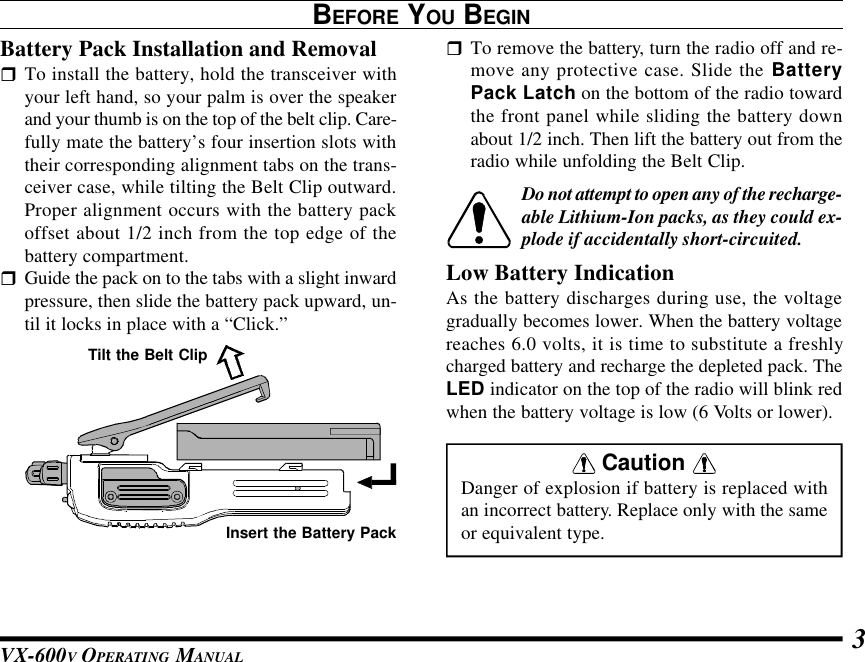 VX-600V OPERATING MANUAL 3BEFORE YOU BEGINBattery Pack Installation and RemovalrTo install the battery, hold the transceiver withyour left hand, so your palm is over the speakerand your thumb is on the top of the belt clip. Care-fully mate the battery’s four insertion slots withtheir corresponding alignment tabs on the trans-ceiver case, while tilting the Belt Clip outward.Proper alignment occurs with the battery packoffset about 1/2 inch from the top edge of thebattery compartment.rGuide the pack on to the tabs with a slight inwardpressure, then slide the battery pack upward, un-til it locks in place with a “Click.”rTo remove the battery, turn the radio off and re-move any protective case. Slide the BatteryPack Latch on the bottom of the radio towardthe front panel while sliding the battery downabout 1/2 inch. Then lift the battery out from theradio while unfolding the Belt Clip.Do not attempt to open any of the recharge-able Lithium-Ion packs, as they could ex-plode if accidentally short-circuited.Low Battery IndicationAs the battery discharges during use, the voltagegradually becomes lower. When the battery voltagereaches 6.0 volts, it is time to substitute a freshlycharged battery and recharge the depleted pack. TheLED indicator on the top of the radio will blink redwhen the battery voltage is low (6 Volts or lower). Caution Danger of explosion if battery is replaced withan incorrect battery. Replace only with the sameor equivalent type.Tilt the Belt ClipInsert the Battery Pack