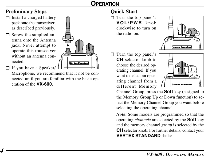 VX-600V OPERATING MANUAL4OPERATIONPreliminary StepsrInstall a charged batterypack onto the transceiver,as described previously.rScrew the supplied an-tenna onto the Antennajack. Never attempt tooperate this transceiverwithout an antenna con-nected.rIf you have a Speaker/Microphone, we recommend that it not be con-nected until you are familiar with the basic op-eration of the VX-600.Quick StartrTurn the top panel’sVOL/PWR knobclockwise to turn onthe radio on.rTurn the top panel’sCH selector knob tochoose the desired op-erating channel. If youwant to select an oper-ating channel from adifferent MemoryChannel Group, press the Soft key (assigned tothe Memory Group Up or Down function) to se-lect the Memory Channel Group you want beforeselecting the operating channel.Note: Some models are programmed so that theoperating channels are selected by the Soft keyand the memory channel group is selected by theCH selector knob. For further details, contact yourVERTEX STANDARD dealer.