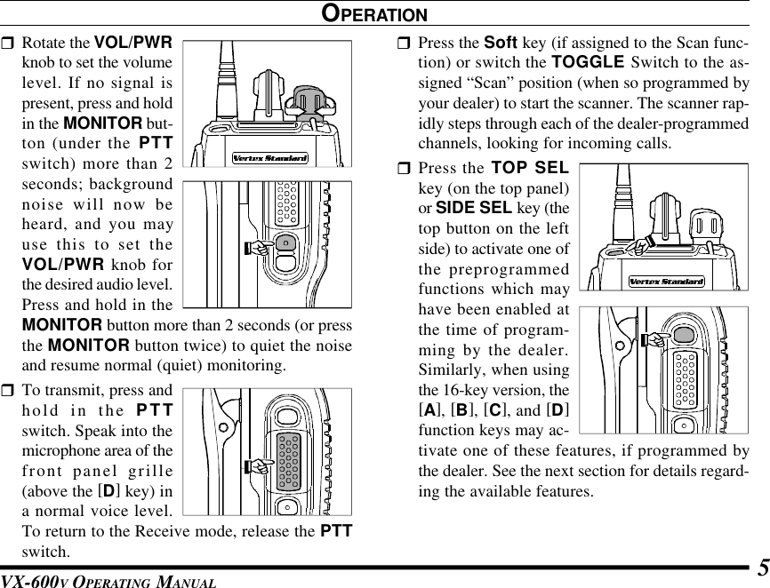 VX-600V OPERATING MANUAL 5rRotate the VOL/PWRknob to set the volumelevel. If no signal ispresent, press and holdin the MONITOR but-ton (under the PTTswitch) more than 2seconds; backgroundnoise will now beheard, and you mayuse this to set theVOL/PWR knob forthe desired audio level.Press and hold in theMONITOR button more than 2 seconds (or pressthe MONITOR button twice) to quiet the noiseand resume normal (quiet) monitoring.rTo transmit, press andhold in the PTTswitch. Speak into themicrophone area of thefront panel grille(above the [D] key) ina normal voice level.To return to the Receive mode, release the PTTswitch.OPERATIONrPress the Soft key (if assigned to the Scan func-tion) or switch the TOGGLE Switch to the as-signed “Scan” position (when so programmed byyour dealer) to start the scanner. The scanner rap-idly steps through each of the dealer-programmedchannels, looking for incoming calls.rPress the TOP SELkey (on the top panel)or SIDE SEL key (thetop button on the leftside) to activate one ofthe preprogrammedfunctions which mayhave been enabled atthe time of program-ming by the dealer.Similarly, when usingthe 16-key version, the[A], [B], [C], and [D]function keys may ac-tivate one of these features, if programmed bythe dealer. See the next section for details regard-ing the available features.