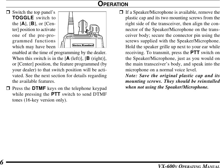 VX-600V OPERATING MANUAL6OPERATIONrSwitch the top panel’sTOGGLE switch tothe [A], [B], or [Cen-ter] position to activateone of the pre-pro-grammed functionswhich may have beenenabled at the time of programming by the dealer.When this switch is in the [A (left)], [B (right)],or [Center] position, the feature programmed (byyour dealer) to that switch position will be acti-vated. See the next section for details regardingthe available features.rPress the DTMF keys on the telephone keypadwhile pressing the PTT switch to send DTMFtones (16-key version only).rIf a Speaker/Microphone is available, remove theplastic cap and its two mounting screws from theright side of the transceiver, then align the con-nector of the Speaker/Microphone on the trans-ceiver body; secure the connector pin using thescrews supplied with the Speaker/Microphone.Hold the speaker grille up next to your ear whilereceiving. To transmit, press the PTT switch onthe Speaker/Microphone, just as you would onthe main transceiver’s body, and speak into themicrophone on a normal voice level.Note: Save the original plastic cap and itsmounting screws. They should be reinstalledwhen not using the Speaker/Microphone.