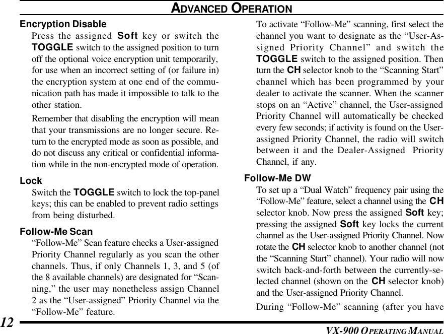 VX-900 OPERATING M ANUAL12ADVANCED OPERATIONEncryption DisablePress the assigned Soft key or switch theTOGGLE switch to the assigned position to turnoff the optional voice encryption unit temporarily,for use when an incorrect setting of (or failure in)the encryption system at one end of the commu-nication path has made it impossible to talk to theother station.Remember that disabling the encryption will meanthat your transmissions are no longer secure. Re-turn to the encrypted mode as soon as possible, anddo not discuss any critical or confidential informa-tion while in the non-encrypted mode of operation.LockSwitch the TOGGLE switch to lock the top-panelkeys; this can be enabled to prevent radio settingsfrom being disturbed.Follow-Me Scan“Follow-Me” Scan feature checks a User-assignedPriority Channel regularly as you scan the otherchannels. Thus, if only Channels 1, 3, and 5 (ofthe 8 available channels) are designated for “Scan-ning,” the user may nonetheless assign Channel2 as the “User-assigned” Priority Channel via the“Follow-Me” feature.To activate “Follow-Me” scanning, first select thechannel you want to designate as the “User-As-signed Priority Channel” and switch theTOGGLE switch to the assigned position. Thenturn the CH selector knob to the “Scanning Start”channel which has been programmed by yourdealer to activate the scanner. When the scannerstops on an “Active” channel, the User-assignedPriority Channel will automatically be checkedevery few seconds; if activity is found on the User-assigned Priority Channel, the radio will switchbetween it and the Dealer-Assigned  PriorityChannel, if any.Follow-Me DWTo set up a “Dual Watch” frequency pair using the“Follow-Me” feature, select a channel using the CHselector knob. Now press the assigned Soft key;pressing the assigned Soft key locks the currentchannel as the User-assigned Priority Channel. Nowrotate the CH selector knob to another channel (notthe “Scanning Start” channel). Your radio will nowswitch back-and-forth between the currently-se-lected channel (shown on the CH selector knob)and the User-assigned Priority Channel.During “Follow-Me” scanning (after you have